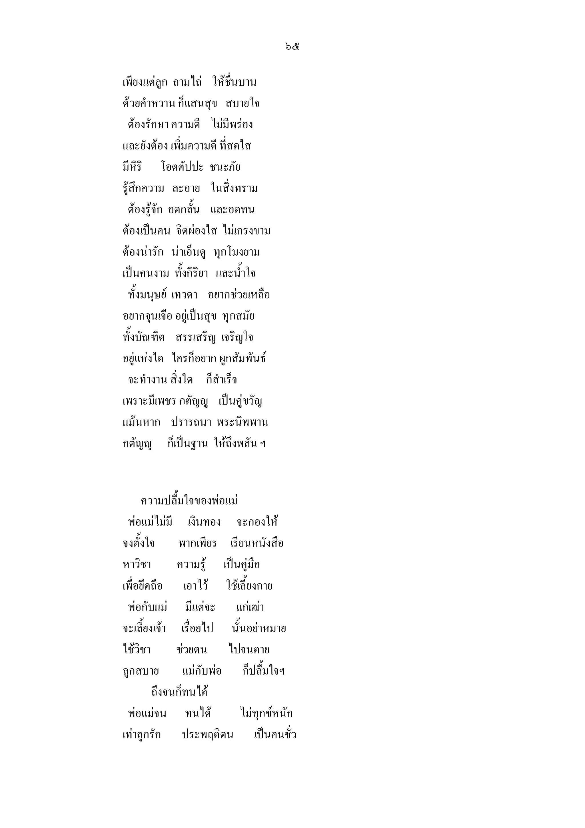 ๖๕

เพียงแตลูก ถามไถ ใหชื่นบาน
ดวยคําหวาน ก็แสนสุข สบายใจ
 ตองรักษา ความดี ไมมีพรอง
และยังตอง เพิ่มความดี ที่สดใส
มีหิริ โอตตัปปะ ชนะภัย
รูสึกความ ละอาย ในสิ่งทราม
 ตองรูจัก อดกลั้น และอดทน
ตองเปนคน จิตผองใส ไมเกรงขาม
ตองนารัก นาเอ็นดู ทุกโมงยาม
เปนคนงาม ทั้งกิริยา และน้ําใจ
 ทั้งมนุษย เทวดา อยากชวยเหลือ
อยากจุนเจือ อยูเปนสุข ทุกสมัย
ทั้งบัณฑิต สรรเสริญ เจริญใจ
อยูแหงใด ใครก็อยาก ผูกสัมพันธ
 จะทํางาน สิ่งใด ก็สําเร็จ
เพราะมีเพชร กตัญู เปนคูขวัญ
แมนหาก ปรารถนา พระนิพพาน
กตัญู ก็เปนฐาน ใหถึงพลัน ฯ


     ความปลื้มใจของพอแม
 พอแมไมมี เงินทอง จะกองให
จงตั้งใจ พากเพียร เรียนหนังสือ
หาวิชา       ความรู เปนคูมือ
เพื่อยึดถือ เอาไว ใชเลี้ยงกาย
 พอกับแม มีแตจะ แกเฒา
จะเลี้ยงเจา เรื่อยไป นั้นอยาหมาย
ใชวิชา      ชวยตน ไปจนตาย
ลูกสบาย แมกับพอ ก็ปลื้มใจฯ
        ถึงจนก็ทนได
 พอแมจน ทนได           ไมทุกขหนัก
เทาลูกรัก ประพฤติตน เปนคนชั่ว
 