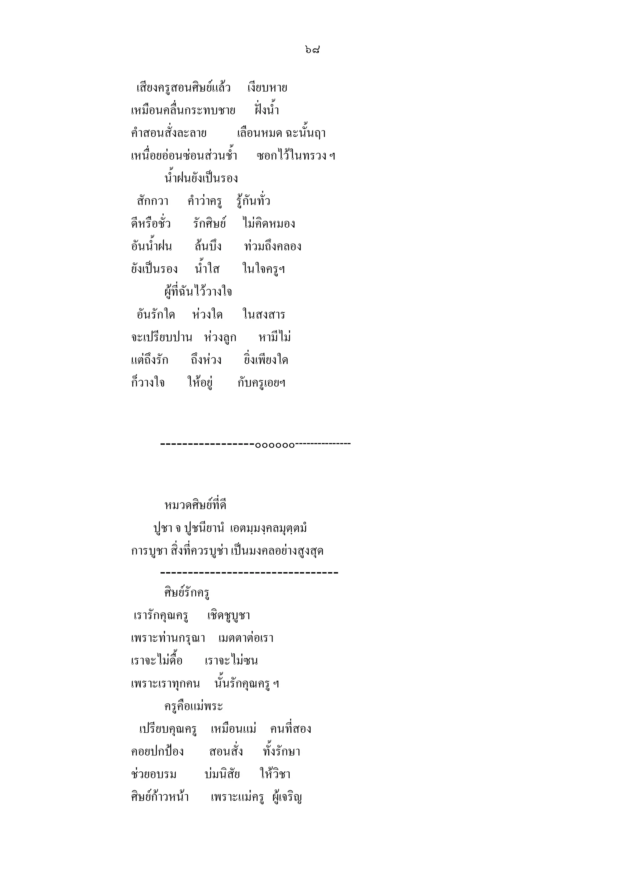 ๖๘

 เสียงครูสอนศิษยแลว เงียบหาย
เหมือนคลื่นกระทบชาย ฝงน้ํา
คําสอนสั่งละลาย           เลือนหมด ฉะนั้นฤา
เหนื่อยออนซอนสวนช้ํา ซอกไวในทรวง ฯ
        น้ําฝนยังเปนรอง
 สักกวา คําวาครู รูกันทั่ว
ดีหรือชั่ว รักศิษย ไมคิดหมอง
อันน้ําฝน ลนบึง ทวมถึงคลอง
ยังเปนรอง น้ําใส ในใจครูฯ
        ผูที่ฉันไววางใจ
 อันรักใด หวงใด ในสงสาร
จะเปรียบปาน หวงลูก หามีไม
แตถึงรัก ถึงหวง ยิ่งเพียงใด
ก็วางใจ ใหอยู กับครูเอยฯ


      -----------------๐๐๐๐๐๐---------------


         หมวดศิษยที่ดี
      ปูชา จ ปูชนียานํ เอตมฺมงฺคลมุตฺตมํ
การบูชา สิ่งที่ควรบูชา เปนมงคลอยางสูงสุด
       --------------------------------
         ศิษยรักครู
 เรารักคุณครู เชิดชูบูชา
เพราะทานกรุณา เมตตาตอเรา
เราจะไมดื้อ เราจะไมซน
เพราะเราทุกคน นั้นรักคุณครู ฯ
         ครูคือแมพระ
  เปรียบคุณครู เหมือนแม คนที่สอง
คอยปกปอง สอนสั่ง ทั้งรักษา
ชวยอบรม          บมนิสัย ใหวิชา
ศิษยกาวหนา เพราะแมครู ผูเจริญ
 
