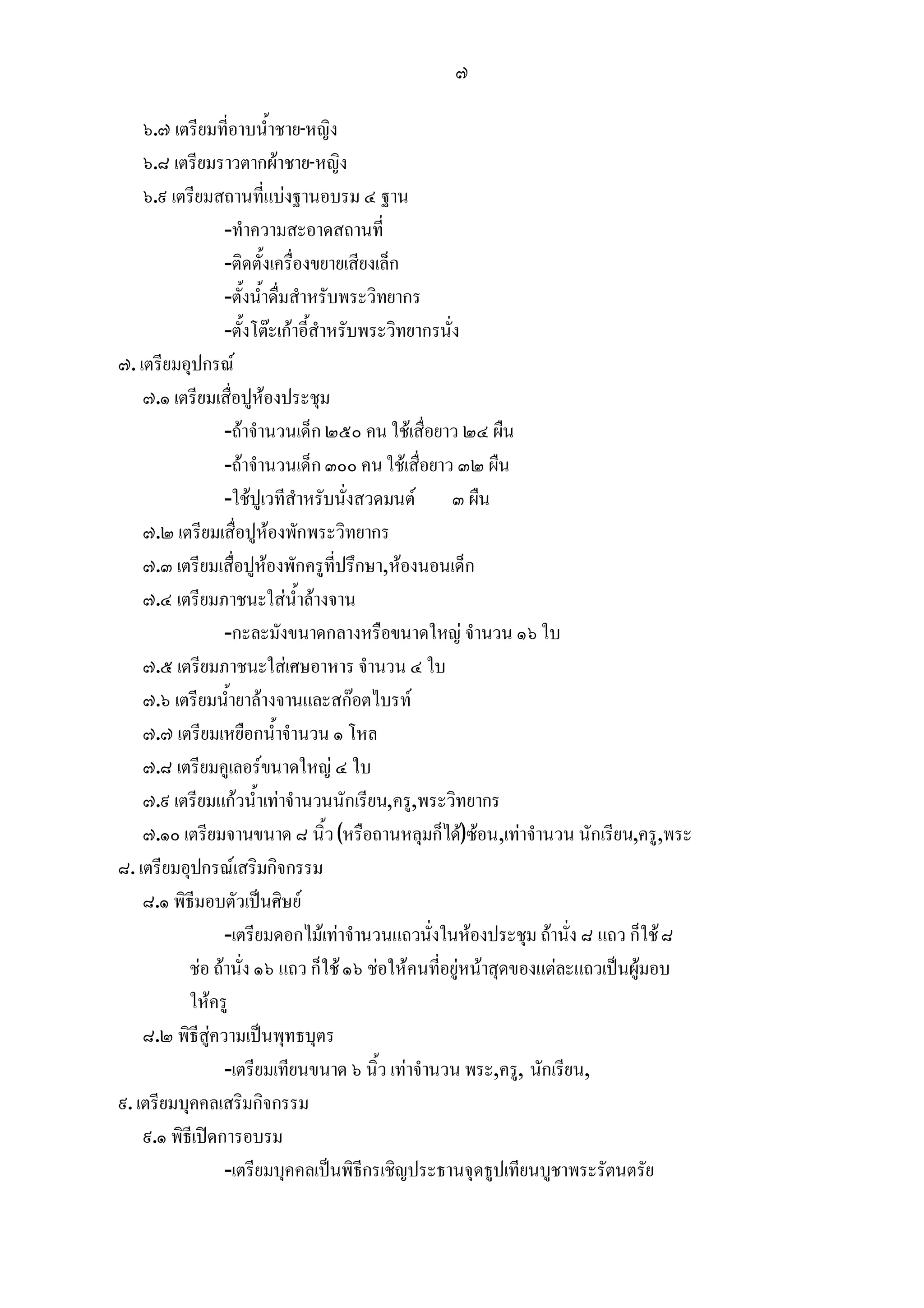๗

    ๖.๗ เตรียมที่อาบน้ําชาย-หญิง
    ๖.๘ เตรียมราวตากผาชาย-หญิง
    ๖.๙ เตรียมสถานที่แบงฐานอบรม ๔ ฐาน
                 -ทําความสะอาดสถานที่
                 -ติดตั้งเครื่องขยายเสียงเล็ก
                 -ตั้งน้ําดื่มสําหรับพระวิทยากร
                 -ตั้งโตะเกาอี้สําหรับพระวิทยากรนั่ง
๗. เตรียมอุปกรณ
    ๗.๑ เตรียมเสื่อปูหองประชุม
                 -ถาจํานวนเด็ก ๒๕๐ คน ใชเสื่อยาว ๒๔ ผืน
                 -ถาจํานวนเด็ก ๓๐๐ คน ใชเสื่อยาว ๓๒ ผืน
                 -ใชปูเวทีสําหรับนั่งสวดมนต ๓ ผืน
    ๗.๒ เตรียมเสื่อปูหองพักพระวิทยากร
    ๗.๓ เตรียมเสื่อปูหองพักครูที่ปรึกษา,หองนอนเด็ก
    ๗.๔ เตรียมภาชนะใสน้ําลางจาน
                 -กะละมังขนาดกลางหรือขนาดใหญ จํานวน ๑๖ ใบ
    ๗.๕ เตรียมภาชนะใสเศษอาหาร จํานวน ๔ ใบ
    ๗.๖ เตรียมน้ํายาลางจานและสกอตไบรท
    ๗.๗ เตรียมเหยือกน้ําจํานวน ๑ โหล
    ๗.๘ เตรียมคูเลอรขนาดใหญ ๔ ใบ
    ๗.๙ เตรียมแกวน้ําเทาจํานวนนักเรียน,ครู,พระวิทยากร
    ๗.๑๐ เตรียมจานขนาด ๘ นิ้ว (หรือถานหลุมก็ได)ซอน,เทาจํานวน นักเรียน,ครู,พระ
๘. เตรียมอุปกรณเสริมกิจกรรม
    ๘.๑ พิธีมอบตัวเปนศิษย
                 -เตรียมดอกไมเทาจํานวนแถวนั่งในหองประชุม ถานั่ง ๘ แถว ก็ใช ๘
           ชอ ถานั่ง ๑๖ แถว ก็ใช ๑๖ ชอใหคนที่อยูหนาสุดของแตละแถวเปนผูมอบ
           ใหครู
    ๘.๒ พิธีสูความเปนพุทธบุตร
                 -เตรียมเทียนขนาด ๖ นิ้ว เทาจํานวน พระ,ครู, นักเรียน,
๙. เตรียมบุคคลเสริมกิจกรรม
    ๙.๑ พิธีเปดการอบรม
                 -เตรียมบุคคลเปนพิธีกรเชิญประธานจุดธูปเทียนบูชาพระรัตนตรัย
 