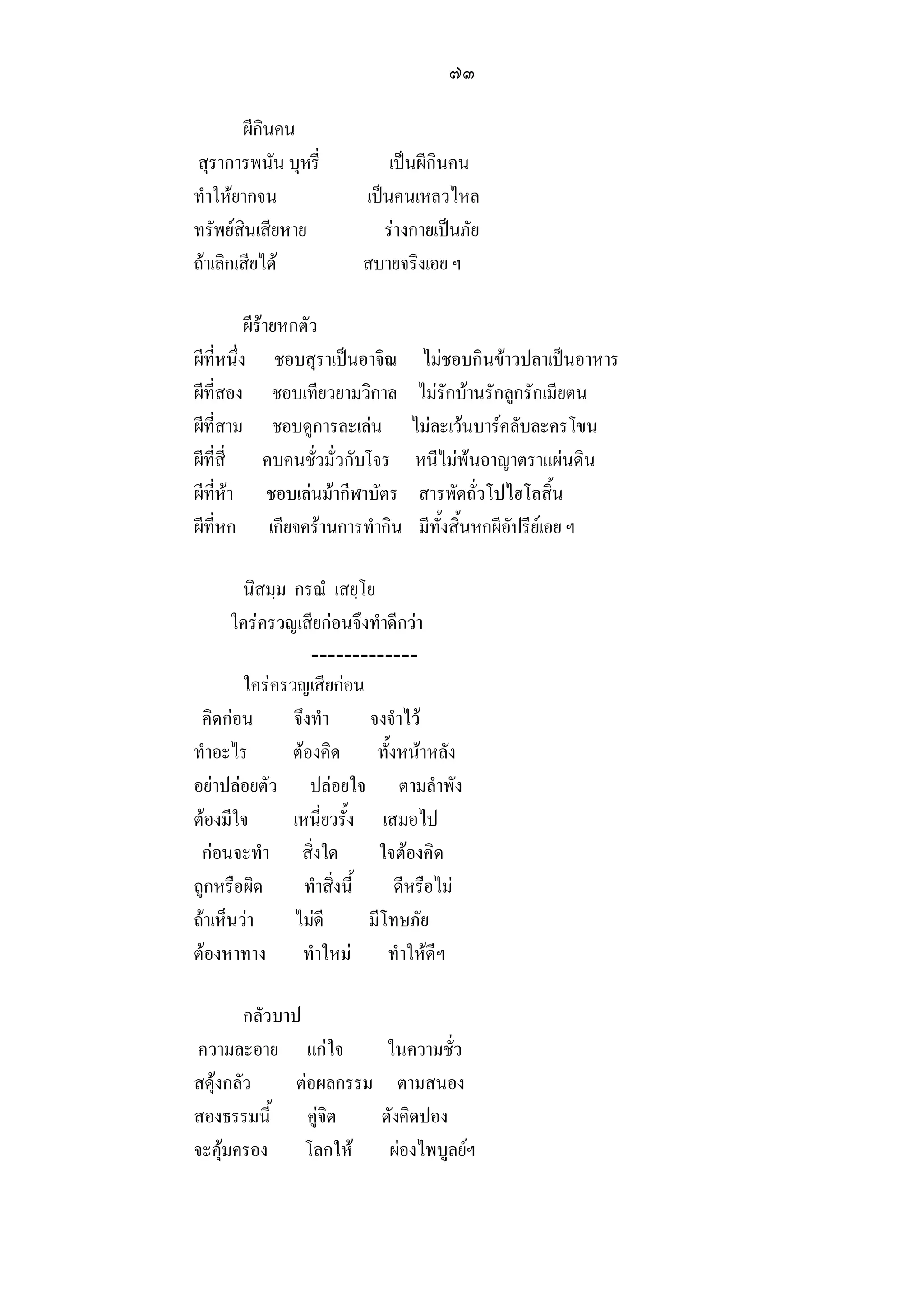 ๗๓

        ผีกินคน
สุราการพนัน บุหรี่           เปนผีกินคน
ทําใหยากจน              เปนคนเหลวไหล
ทรัพยสินเสียหาย            รางกายเปนภัย
ถาเลิกเสียได           สบายจริงเอย ฯ

          ผีรายหกตัว
ผีที่หนึ่ง ชอบสุราเปนอาจิณ        ไมชอบกินขาวปลาเปนอาหาร
ผีที่สอง ชอบเทียวยามวิกาล         ไมรักบานรักลูกรักเมียตน
ผีที่สาม ชอบดูการละเลน          ไมละเวนบารคลับละครโขน
ผีที่สี่ คบคนชั่วมั่วกับโจร      หนีไมพนอาญาตราแผนดิน
ผีที่หา ชอบเลนมากีฬาบัตร       สารพัดถั่วโปไฮโลสิ้น
ผีที่หก เกียจครานการทํากิน       มีทั้งสิ้นหกผีอัปรียเอย ฯ

        นิสมฺม กรณํ เสยฺโย
      ใครครวญเสียกอนจึงทําดีกวา
                  -------------
        ใครครวญเสียกอน
 คิดกอน       จึงทํา       จงจําไว
ทําอะไร        ตองคิด ทั้งหนาหลัง
อยาปลอยตัว ปลอยใจ ตามลําพัง
ตองมีใจ       เหนี่ยวรั้ง เสมอไป
 กอนจะทํา สิ่งใด             ใจตองคิด
ถูกหรือผิด       ทําสิ่งนี้     ดีหรือไม
ถาเห็นวา     ไมดี        มีโทษภัย
ตองหาทาง ทําใหม ทําใหดีฯ

        กลัวบาป
ความละอาย แกใจ              ในความชั่ว
สดุงกลัว      ตอผลกรรม       ตามสนอง
สองธรรมนี้ คูจิต           ดังคิดปอง
จะคุมครอง โลกให            ผองไพบูลยฯ
 