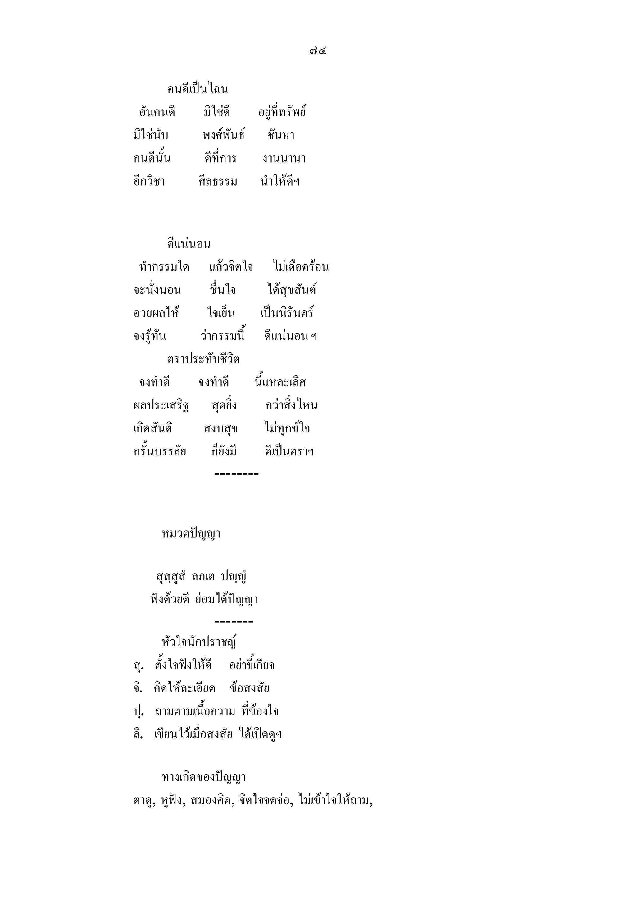 ๗๔

        คนดีเปนไฉน
 อันคนดี        มิใชดี  อยูที่ทรัพย
มิใชนับ       พงศพันธ ชันษา
คนดีนั้น        ดีที่การ งานนานา
อีกวิชา       ศีลธรรม นําใหดีฯ


         ดีแนนอน
 ทํากรรมใด แลวจิตใจ ไมเดือดรอน
จะนั่งนอน          ชื่นใจ    ไดสุขสันต
อวยผลให          ใจเย็น เปนนิรันดร
จงรูทัน        วากรรมนี้ ดีแนนอน ฯ
         ตราประทับชีวิต
 จงทําดี       จงทําดี นี้แหละเลิศ
ผลประเสริฐ สุดยิ่ง           กวาสิ่งไหน
เกิดสันติ        สงบสุข ไมทุกขใจ
ครั้นบรรลัย ก็ยังมี          ดีเปนตราฯ
                    --------


        หมวดปญญา

       สุสฺสูสํ ลภเต ปฺญํ
      ฟงดวยดี ยอมไดปญญา
                     -------
         หัวใจนักปราชญ
สุ.    ตั้งใจฟงใหดี อยาขี้เกียจ
จิ.   คิดใหละเอียด ขอสงสัย
ปุ.    ถามตามเนื้อความ ที่ของใจ
ลิ.   เขียนไวเมื่อสงสัย ไดเปดดูฯ

      ทางเกิดของปญญา
ตาดู, หูฟง, สมองคิด, จิตใจจดจอ, ไมเขาใจใหถาม,
 