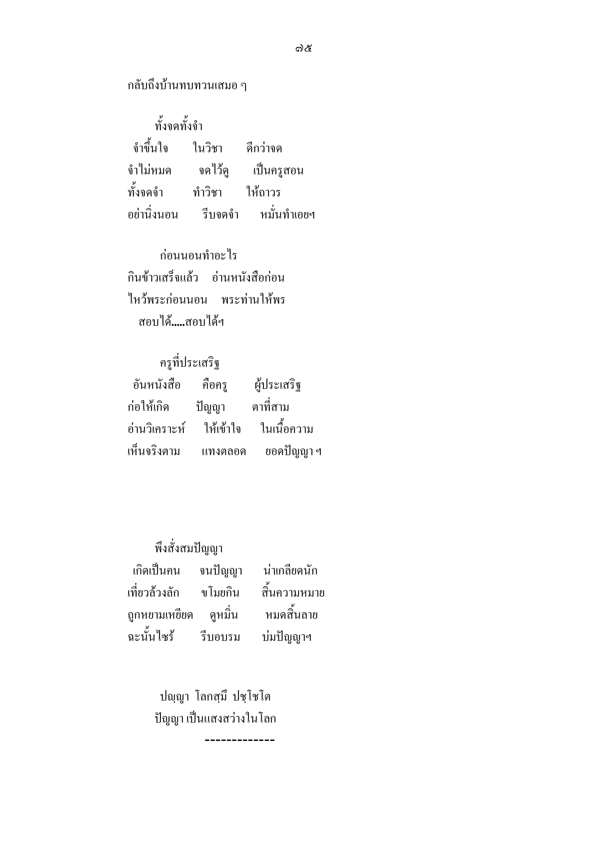 ๗๕

กลับถึงบานทบทวนเสมอ ๆ

        ทั้งจดทั้งจํา
 จําขึ้นใจ ในวิชา ดีกวาจด
จําไมหมด           จดไวดู เปนครูสอน
ทั้งจดจํา         ทําวิชา ใหถาวร
อยานิ่งนอน รีบจดจํา หมั่นทําเอยฯ

       กอนนอนทําอะไร
กินขาวเสร็จแลว อานหนังสือกอน
ไหวพระกอนนอน พระทานใหพร
   สอบได.....สอบไดฯ

        ครูที่ประเสริฐ
 อันหนังสือ คือครู      ผูประเสริฐ
กอใหเกิด       ปญญา  ตาที่สาม
อานวิเคราะห ใหเขาใจ ในเนื้อความ
เห็นจริงตาม แทงตลอด ยอดปญญา ฯ




       พึงสั่งสมปญญา
 เกิดเปนคน จนปญญา         นาเกลียดนัก
เที่ยวลวงลัก ขโมยกิน       สิ้นความหมาย
ถูกหยามเหยียด ดูหมิ่น        หมดสิ้นลาย
ฉะนั้นไซร        รีบอบรม   บมปญญาฯ


      ปฺญา โลกสฺมึ ปชฺโชโต
     ปญญา เปนแสงสวางในโลก
               -------------
 