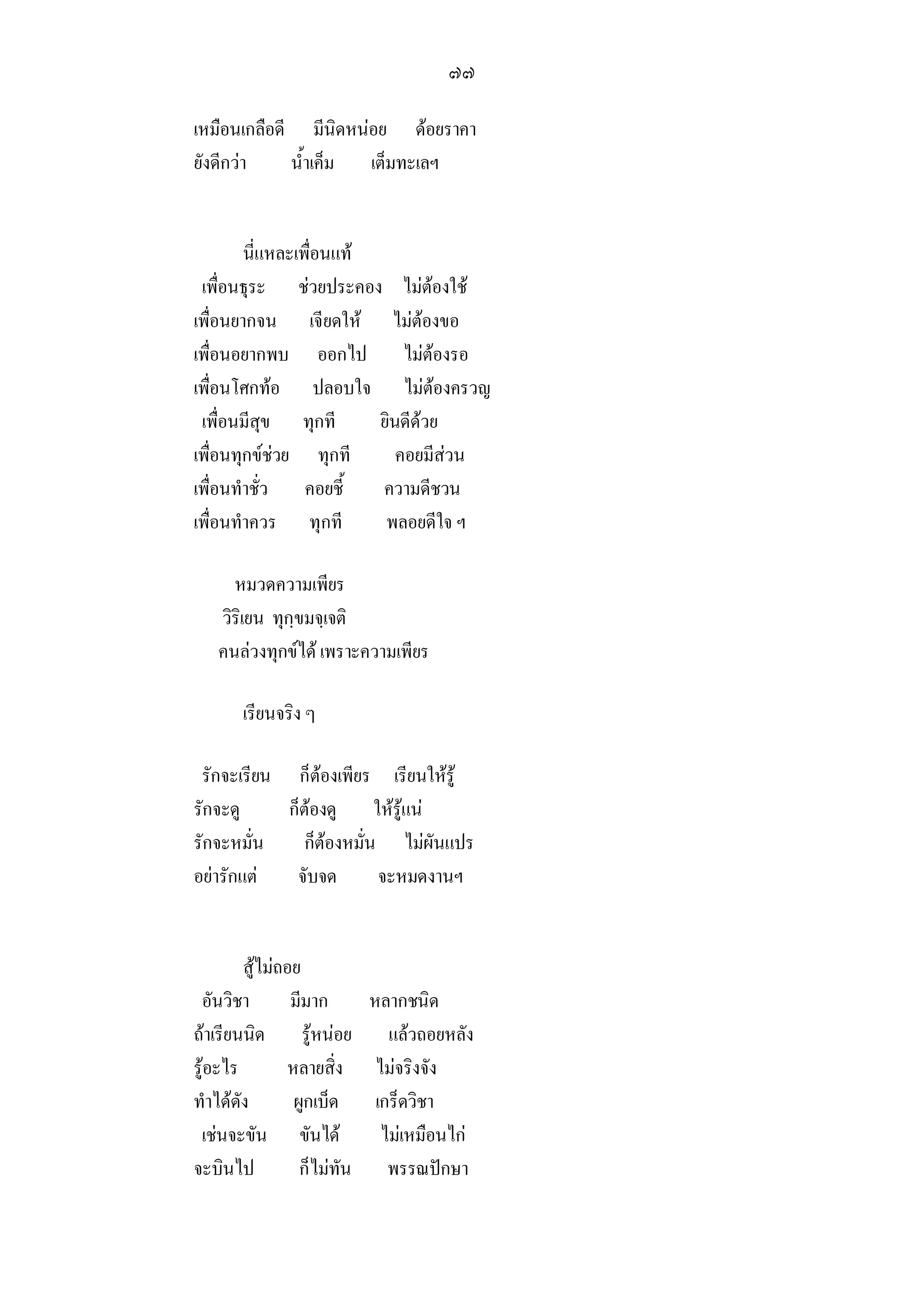 ๗๗

เหมือนเกลือดี มีนิดหนอย ดอยราคา
ยังดีกวา    น้ําเค็ม เต็มทะเลฯ


        นี่แหละเพือนแท
                  ่
 เพื่อนธุระ ชวยประคอง ไมตองใช
เพื่อนยากจน เจียดให ไมตองขอ
เพื่อนอยากพบ ออกไป ไมตองรอ
เพื่อนโศกทอ ปลอบใจ ไมตองครวญ
 เพื่อนมีสุข ทุกที      ยินดีดวย
เพื่อนทุกขชวย ทุกที      คอยมีสวน
เพื่อนทําชั่ว คอยชี้    ความดีชวน
เพื่อนทําควร ทุกที       พลอยดีใจ ฯ

     หมวดความเพียร
   วิริเยน ทุกฺขมจฺเจติ
   คนลวงทุกขได เพราะความเพียร

      เรียนจริง ๆ

 รักจะเรียน ก็ตองเพียร เรียนใหรู
รักจะดู     ก็ตองดู ใหรูแน
รักจะหมั่น     ก็ตองหมั่น ไมผันแปร
อยารักแต   จับจด        จะหมดงานฯ


        สูไมถอย
 อันวิชา        มีมาก    หลากชนิด
ถาเรียนนิด รูหนอย แลวถอยหลัง
รูอะไร        หลายสิ่ง ไมจริงจัง
ทําไดดัง       ผูกเบ็ด เกร็ดวิชา
 เชนจะขัน ขันได         ไมเหมือนไก
จะบินไป          ก็ไมทัน พรรณปกษา
 