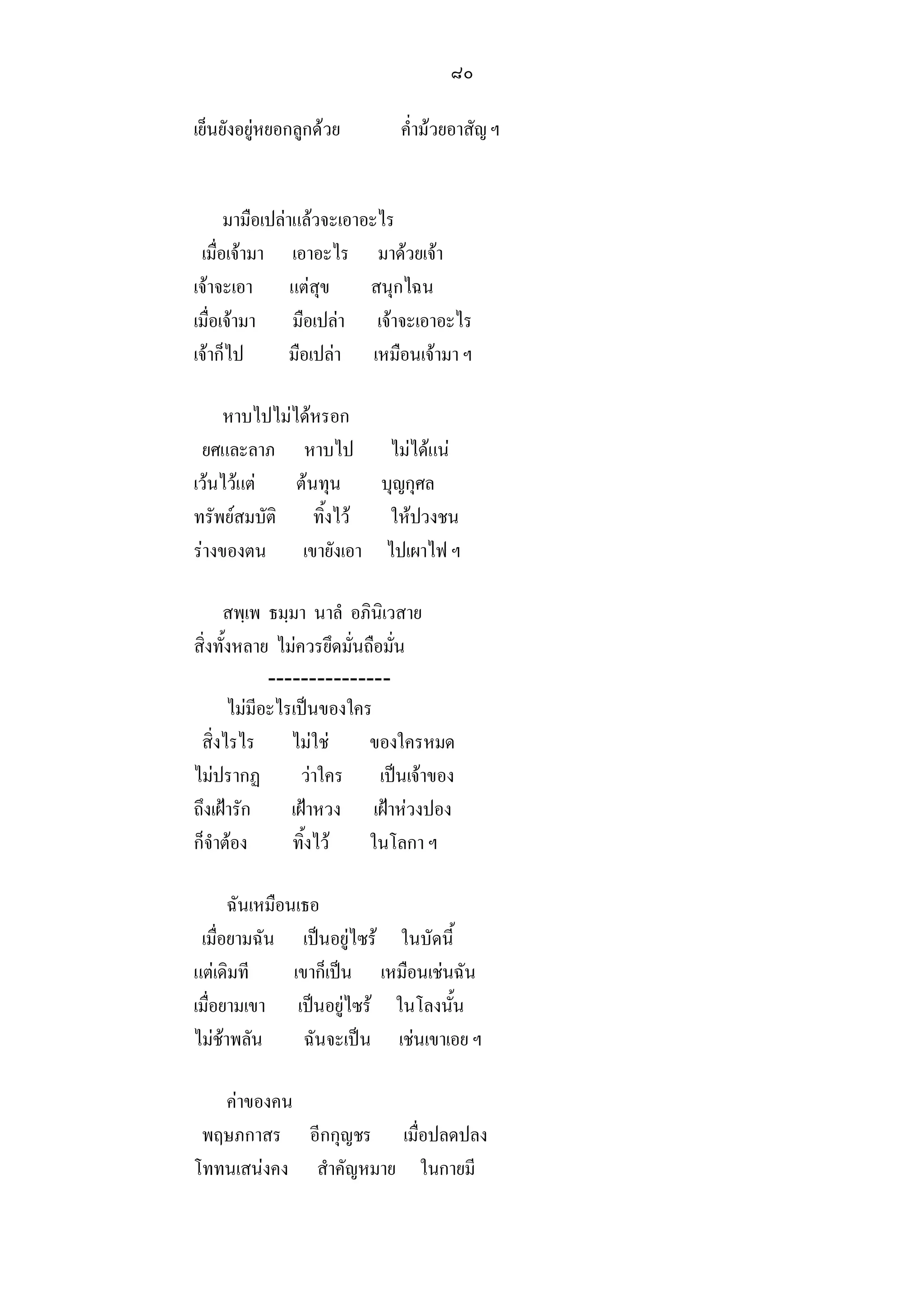 ๘๐

เย็นยังอยูหยอกลูกดวย      ค่ํามวยอาสัญ ฯ


      มามือเปลาแลวจะเอาอะไร
 เมื่อเจามา เอาอะไร มาดวยเจา
เจาจะเอา แตสุข          สนุกไฉน
เมื่อเจามา มือเปลา เจาจะเอาอะไร
เจาก็ไป        มือเปลา เหมือนเจามา ฯ

     หาบไปไมไดหรอก
 ยศและลาภ หาบไป ไมไดแน
เวนไวแต    ตนทุน บุญกุศล
ทรัพยสมบัติ ทิ้งไว  ใหปวงชน
รางของตน เขายังเอา ไปเผาไฟ ฯ

     สพฺเพ ธมฺมา นาลํ อภินิเวสาย
สิ่งทั้งหลาย ไมควรยึดมั่นถือมั่น
             ---------------
       ไมมีอะไรเปนของใคร
 สิ่งไรไร ไมใช           ของใครหมด
ไมปรากฏ          วาใคร เปนเจาของ
ถึงเฝารัก      เฝาหวง เฝาหวงปอง
ก็จําตอง       ทิ้งไว    ในโลกา ฯ

      ฉันเหมือนเธอ
 เมื่อยามฉัน เปนอยูไซร ในบัดนี้
แตเดิมที      เขาก็เปน เหมือนเชนฉัน
เมื่อยามเขา เปนอยูไซร ในโลงนั้น
ไมชาพลัน       ฉันจะเปน เชนเขาเอย ฯ

   คาของคน
 พฤษภกาสร อีกกุญชร เมื่อปลดปลง
โททนเสนงคง สําคัญหมาย ในกายมี
 