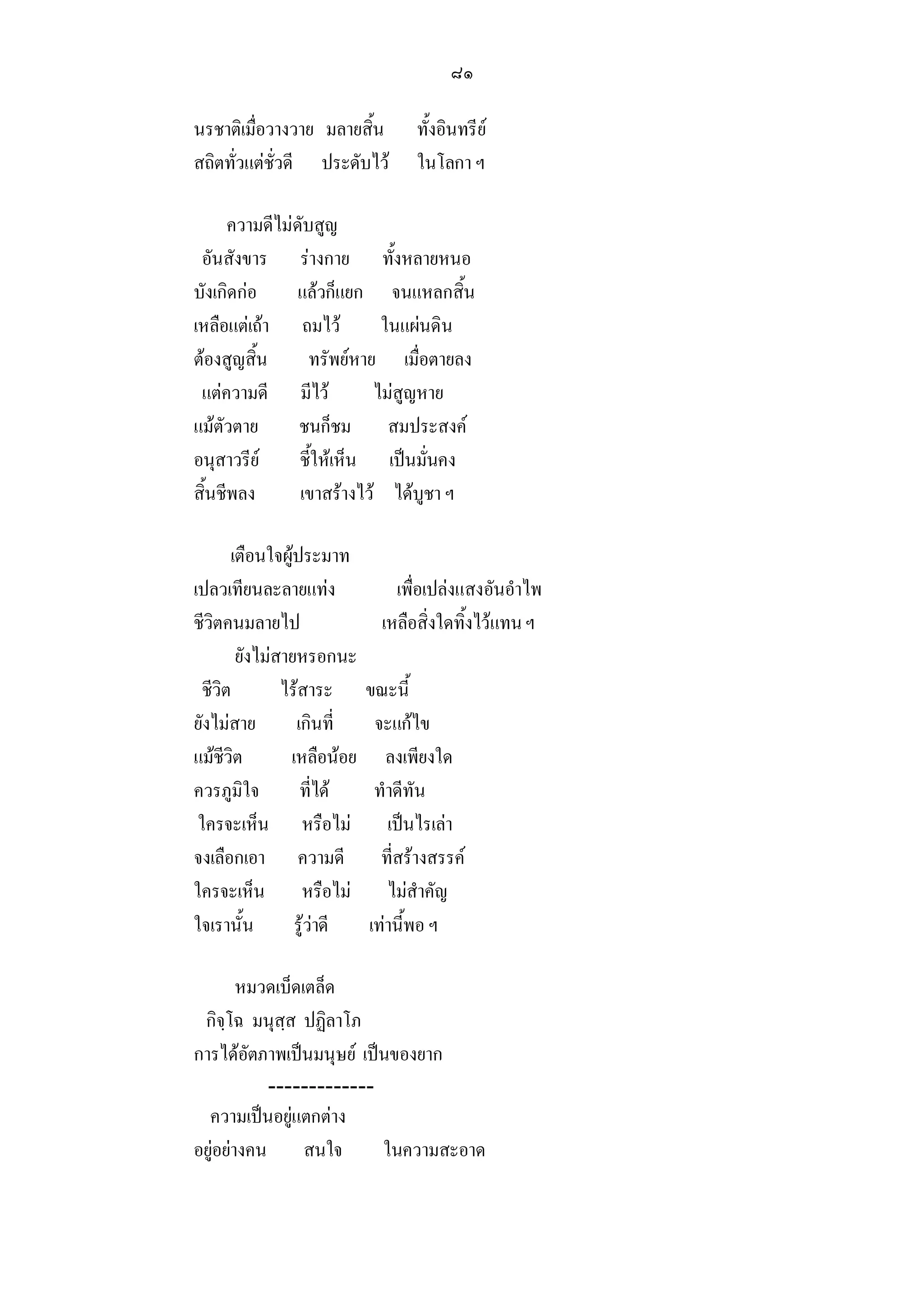 ๘๑

นรชาติเมื่อวางวาย มลายสิ้น         ทั้งอินทรีย
สถิตทั่วแตชั่วดี ประดับไว        ในโลกา ฯ

      ความดีไมดับสูญ
 อันสังขาร รางกาย ทั้งหลายหนอ
บังเกิดกอ      แลวก็แยก จนแหลกสิ้น
เหลือแตเถา ถมไว          ในแผนดิน
ตองสูญสิ้น       ทรัพยหาย เมื่อตายลง
 แตความดี มีไว           ไมสูญหาย
แมตัวตาย       ชนก็ชม สมประสงค
อนุสาวรีย      ชี้ใหเห็น เปนมั่นคง
สิ้นชีพลง       เขาสรางไว ไดบูชา ฯ

       เตือนใจผูประมาท
เปลวเทียนละลายแทง              เพื่อเปลงแสงอันอําไพ
ชีวิตคนมลายไป                 เหลือสิ่งใดทิ้งไวแทน ฯ
        ยังไมสายหรอกนะ
  ชีวิต        ไรสาระ      ขณะนี้
ยังไมสาย        เกินที่     จะแกไข
แมชีวิต        เหลือนอย      ลงเพียงใด
ควรภูมิใจ         ที่ได     ทําดีทัน
 ใครจะเห็น หรือไม             เปนไรเลา
จงเลือกเอา ความดี             ที่สรางสรรค
ใครจะเห็น หรือไม              ไมสําคัญ
ใจเรานั้น        รูวาดี   เทานี้พอ ฯ

        หมวดเบ็ดเตล็ด
 กิจฺโฉ มนุสฺส ปฏิลาโภ
การไดอัตภาพเปนมนุษย เปนของยาก
           -------------
  ความเปนอยูแตกตาง
อยูอยางคน สนใจ          ในความสะอาด
 