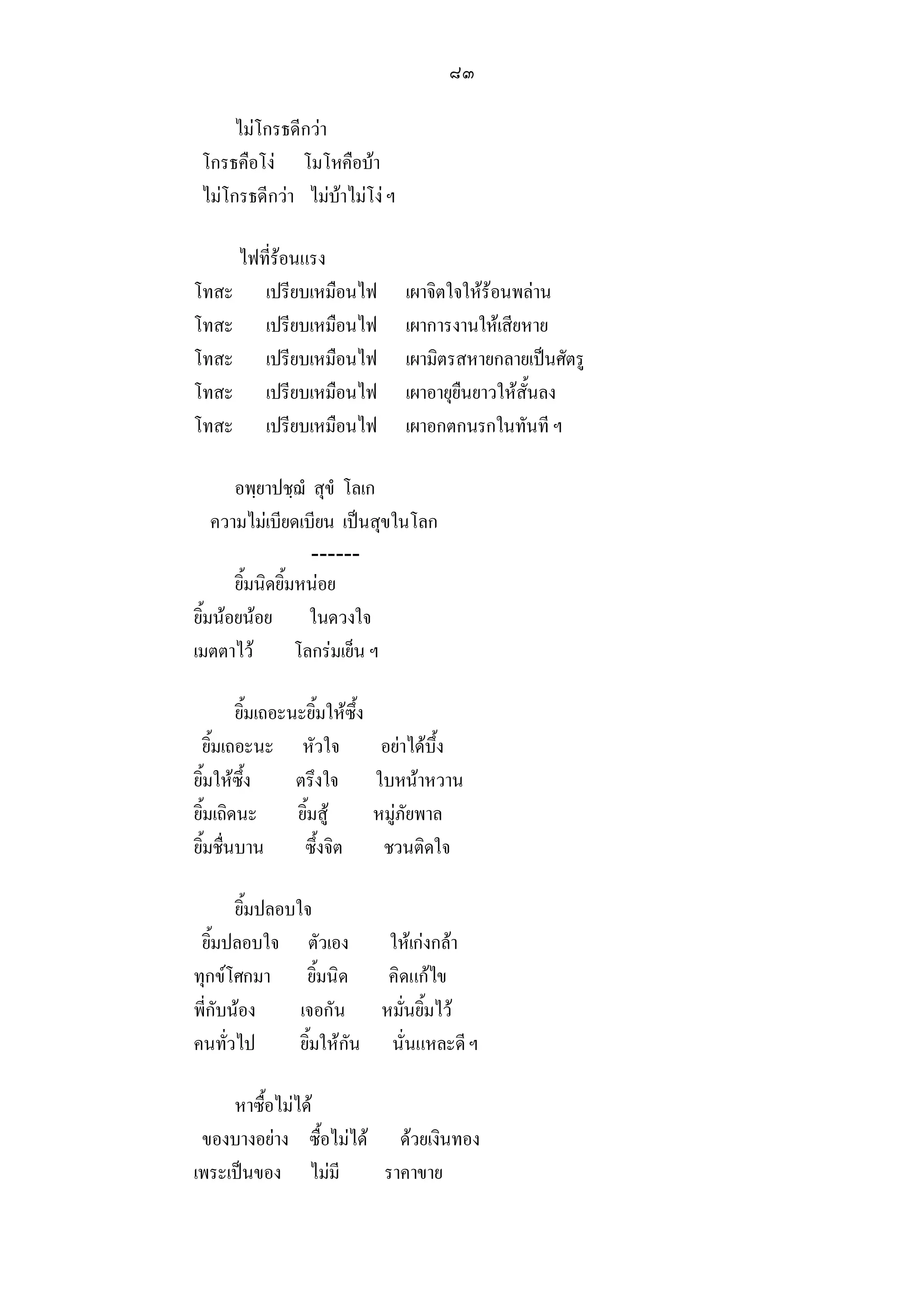 ๘๓

      ไมโกรธดีกวา
 โกรธคือโง โมโหคือบา
 ไมโกรธดีกวา ไมบาไมโง ฯ

    ไฟที่รอนแรง
โทสะ เปรียบเหมือนไฟ                 เผาจิตใจใหรอนพลาน
โทสะ เปรียบเหมือนไฟ                 เผาการงานใหเสียหาย
โทสะ เปรียบเหมือนไฟ                 เผามิตรสหายกลายเปนศัตรู
โทสะ เปรียบเหมือนไฟ                 เผาอายุยืนยาวใหสั้นลง
โทสะ เปรียบเหมือนไฟ                 เผาอกตกนรกในทันที ฯ

       อพฺยาปชฺฌํ สุขํ โลเก
    ความไมเบียดเบียน เปนสุขในโลก
                    ------
       ยิ้มนิดยิ้มหนอย
ยิ้มนอยนอย ในดวงใจ
เมตตาไว          โลกรมเย็น ฯ

        ยิ้มเถอะนะยิ้มใหซึ้ง
 ยิ้มเถอะนะ หัวใจ                อยาไดบึ้ง
ยิ้มใหซึ้ง      ตรึงใจ         ใบหนาหวาน
ยิ้มเถิดนะ       ยิ้มสู        หมูภัยพาล
ยิ้มชื่นบาน       ซึ้งจิต        ชวนติดใจ

       ยิ้มปลอบใจ
 ยิ้มปลอบใจ ตัวเอง         ใหเกงกลา
ทุกขโศกมา ยิ้มนิด         คิดแกไข
พี่กับนอง      เจอกัน หมั่นยิ้มไว
คนทั่วไป        ยิ้มใหกัน นั่นแหละดี ฯ

     หาซื้อไมได
 ของบางอยาง ซื้อไมได ดวยเงินทอง
เพระเปนของ ไมมี       ราคาขาย
 