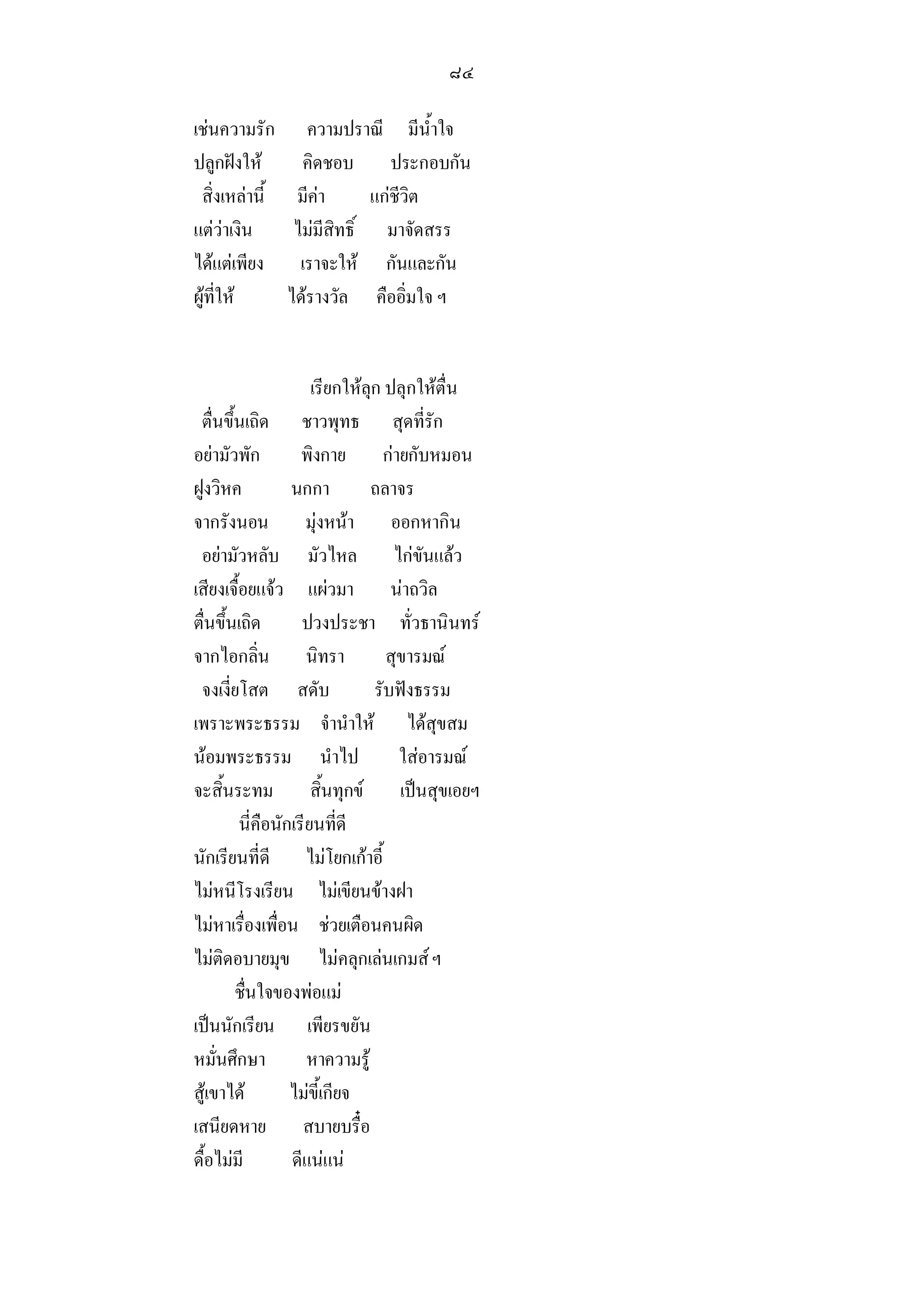 ๘๔

เชนความรัก ความปราณี มีน้ําใจ
ปลูกฝงให      คิดชอบ ประกอบกัน
 สิ่งเหลานี้ มีคา       แกชีวิต
แตวาเงิน     ไมมีสิทธิ์ มาจัดสรร
ไดแตเพียง เราจะให กันและกัน
ผูที่ให     ไดรางวัล คืออิ่มใจ ฯ


                      เรียกใหลุก ปลุกใหตื่น
 ตื่นขึ้นเถิด ชาวพุทธ สุดที่รัก
อยามัวพัก          พิงกาย กายกับหมอน
ฝูงวิหค           นกกา         ถลาจร
จากรังนอน มุงหนา ออกหากิน
 อยามัวหลับ มัวไหล ไกขันแลว
เสียงเจื้อยแจว แผวมา นาถวิล
ตื่นขึ้นเถิด        ปวงประชา ทั่วธานินทร
จากไอกลิ่น นิทรา                  สุขารมณ
 จงเงี่ยโสต สดับ                รับฟงธรรม
เพราะพระธรรม จํานําให ไดสุขสม
นอมพระธรรม นําไป                   ใสอารมณ
จะสิ้นระทม สิ้นทุกข เปนสุขเอยฯ
         นี่คือนักเรียนที่ดี
นักเรียนที่ดี ไมโยกเกาอี้
ไมหนีโรงเรียน ไมเขียนขางฝา
ไมหาเรื่องเพื่อน ชวยเตือนคนผิด
ไมติดอบายมุข ไมคลุกเลนเกมส ฯ
        ชื่นใจของพอแม
เปนนักเรียน เพียรขยัน
หมั่นศึกษา           หาความรู
สูเขาได         ไมขี้เกียจ
เสนียดหาย สบายบรื๋อ
ดื้อไมมี         ดีแนแน
 