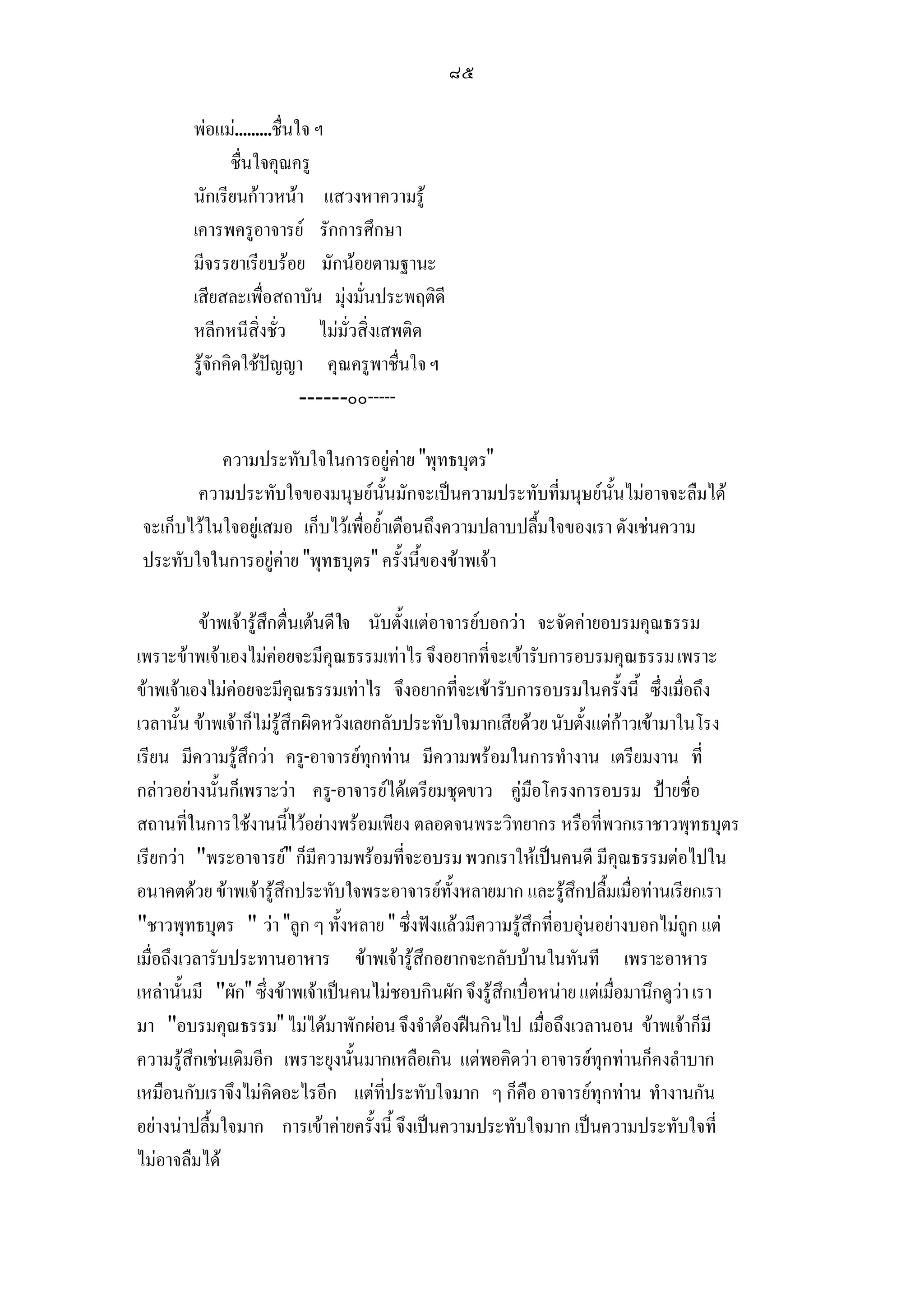 ๘๕

        พอแม.........ชื่นใจ ฯ
               ชื่นใจคุณครู
        นักเรียนกาวหนา แสวงหาความรู
        เคารพครูอาจารย รักการศึกษา
        มีจรรยาเรียบรอย มักนอยตามฐานะ
        เสียสละเพื่อสถาบัน มุงมั่นประพฤติดี
        หลีกหนีสิ่งชั่ว ไมมั่วสิ่งเสพติด
        รูจักคิดใชปญญา คุณครูพาชื่นใจ ฯ
                            ------๐๐-----

           ความประทับใจในการอยูคาย พุทธบุตร
       ความประทับใจของมนุษยนั้นมักจะเปนความประทับที่มนุษยนั้นไมอาจจะลืมได
จะเก็บไวในใจอยูเสมอ เก็บไวเพื่อย้ําเตือนถึงความปลาบปลื้มใจของเรา ดังเชนความ
ประทับใจในการอยูคาย พุทธบุตร ครั้งนี้ของขาพเจา

           ขาพเจารูสึกตื่นเตนดีใจ นับตั้งแตอาจารยบอกวา จะจัดคายอบรมคุณธรรม
เพราะขาพเจาเองไมคอยจะมีคุณธรรมเทาไร จึงอยากที่จะเขารับการอบรมคุณธรรม เพราะ
ขาพเจาเองไมคอยจะมีคุณธรรมเทาไร จึงอยากที่จะเขารับการอบรมในครั้งนี้ ซึ่งเมื่อถึง
เวลานั้น ขาพเจาก็ไมรูสึกผิดหวังเลยกลับประทับใจมากเสียดวย นับตั้งแตกาวเขามาในโรง
เรียน มีความรูสึกวา ครู-อาจารยทุกทาน มีความพรอมในการทํางาน เตรียมงาน ที่
กลาวอยางนั้นก็เพราะวา ครู-อาจารยไดเตรียมชุดขาว คูมือโครงการอบรม ปายชื่อ
สถานที่ในการใชงานนี้ไวอยางพรอมเพียง ตลอดจนพระวิทยากร หรือที่พวกเราชาวพุทธบุตร
เรียกวา พระอาจารย ก็มีความพรอมที่จะอบรม พวกเราใหเปนคนดี มีคุณธรรมตอไปใน
อนาคตดวย ขาพเจารูสึกประทับใจพระอาจารยทั้งหลายมาก และรูสึกปลื้มเมื่อทานเรียกเรา
ชาวพุทธบุตร  วา ลูก ๆ ทั้งหลาย  ซึ่งฟงแลวมีความรูสึกที่อบอุนอยางบอกไมถูก แต
เมื่อถึงเวลารับประทานอาหาร ขาพเจารูสึกอยากจะกลับบานในทันที เพราะอาหาร
เหลานั้นมี ผัก ซึ่งขาพเจาเปนคนไมชอบกินผัก จึงรูสึกเบื่อหนาย แตเมือมานึกดูวา เรา
                                                                           ่
มา อบรมคุณธรรม ไมไดมาพักผอน จึงจําตองฝนกินไป เมื่อถึงเวลานอน ขาพเจาก็มี
ความรูสึกเชนเดิมอีก เพราะยุงนั้นมากเหลือเกิน แตพอคิดวา อาจารยทุกทานก็คงลําบาก
เหมือนกับเราจึงไมคิดอะไรอีก แตที่ประทับใจมาก ๆ ก็คอ อาจารยทุกทาน ทํางานกัน
                                                             ื
อยางนาปลื้มใจมาก การเขาคายครั้งนี้ จึงเปนความประทับใจมาก เปนความประทับใจที่
ไมอาจลืมได
 