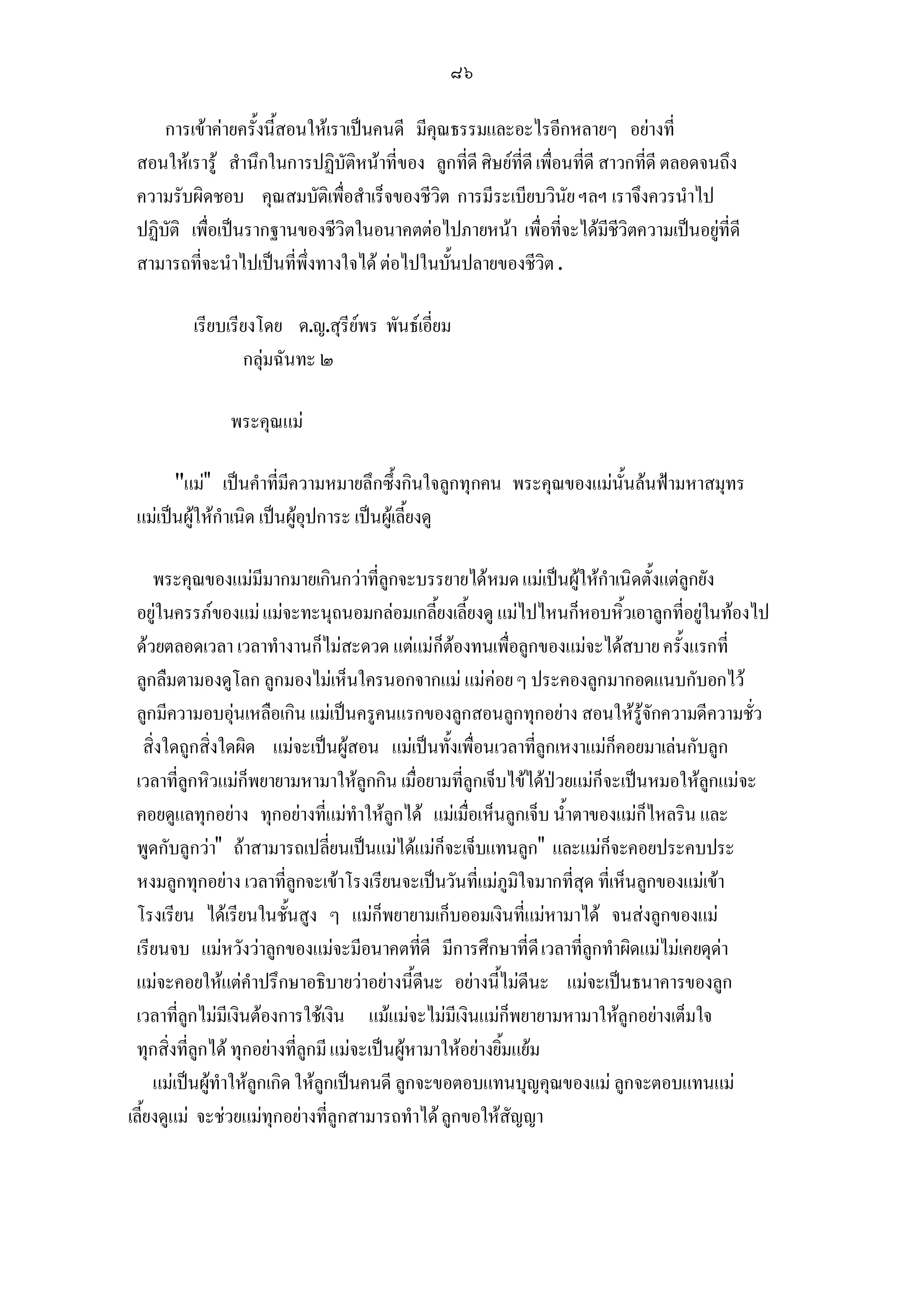 ๘๖

     การเขาคายครั้งนี้สอนใหเราเปนคนดี มีคุณธรรมและอะไรอีกหลายๆ อยางที่
 สอนใหเรารู สํานึกในการปฏิบัติหนาที่ของ ลูกที่ดี ศิษยที่ดี เพื่อนที่ดี สาวกที่ดี ตลอดจนถึง
 ความรับผิดชอบ คุณสมบัติเพื่อสําเร็จของชีวิต การมีระเบียบวินัย ฯลฯ เราจึงควรนําไป
 ปฏิบัติ เพื่อเปนรากฐานของชีวิตในอนาคตตอไปภายหนา เพื่อที่จะไดมีชีวิตความเปนอยูที่ดี
 สามารถที่จะนําไปเปนที่พึ่งทางใจได ตอไปในบั้นปลายของชีวิต .

         เรียบเรียงโดย ด.ญ.สุรียพร พันธเอี่ยม
                 กลุมฉันทะ ๒

               พระคุณแม

       แม เปนคําที่มีความหมายลึกซึ้งกินใจลูกทุกคน พระคุณของแมนั้นลนฟามหาสมุทร
 แมเปนผูใหกําเนิด เปนผูอุปการะ เปนผูเลี้ยงดู

     พระคุณของแมมีมากมายเกินกวาที่ลูกจะบรรยายไดหมด แมเปนผูใหกําเนิดตั้งแตลูกยัง
 อยูในครรภของแม แมจะทะนุถนอมกลอมเกลี้ยงเลี้ยงดู แมไปไหนก็หอบหิ้วเอาลูกที่อยูในทองไป
 ดวยตลอดเวลา เวลาทํางานก็ไมสะดวด แตแมก็ตองทนเพื่อลูกของแมจะไดสบาย ครั้งแรกที่
 ลูกลืมตามองดูโลก ลูกมองไมเห็นใครนอกจากแม แมคอย ๆ ประคองลูกมากอดแนบกับอกไว
 ลูกมีความอบอุนเหลือเกิน แมเปนครูคนแรกของลูกสอนลูกทุกอยาง สอนใหรูจักความดีความชั่ว
    สิ่งใดถูกสิ่งใดผิด แมจะเปนผูสอน แมเปนทั้งเพื่อนเวลาที่ลูกเหงาแมก็คอยมาเลนกับลูก
 เวลาที่ลูกหิวแมก็พยายามหามาใหลูกกิน เมื่อยามที่ลูกเจ็บไขไดปวยแมก็จะเปนหมอใหลูกแมจะ
 คอยดูแลทุกอยาง ทุกอยางที่แมทําใหลูกได แมเมื่อเห็นลูกเจ็บ น้ําตาของแมก็ไหลริน และ
 พูดกับลูกวา ถาสามารถเปลี่ยนเปนแมไดแมก็จะเจ็บแทนลูก และแมก็จะคอยประคบประ
 หงมลูกทุกอยาง เวลาที่ลูกจะเขาโรงเรียนจะเปนวันที่แมภูมิใจมากที่สุด ที่เห็นลูกของแมเขา
 โรงเรียน ไดเรียนในชั้นสูง ๆ แมก็พยายามเก็บออมเงินที่แมหามาได จนสงลูกของแม
 เรียนจบ แมหวังวาลูกของแมจะมีอนาคตที่ดี มีการศึกษาที่ดี เวลาที่ลูกทําผิดแมไมเคยดุดา
 แมจะคอยใหแตคําปรึกษาอธิบายวาอยางนี้ดีนะ อยางนี้ไมดีนะ แมจะเปนธนาคารของลูก
 เวลาที่ลูกไมมีเงินตองการใชเงิน แมแมจะไมมีเงินแมก็พยายามหามาใหลูกอยางเต็มใจ
 ทุกสิ่งที่ลูกได ทุกอยางที่ลูกมี แมจะเปนผูหามาใหอยางยิ้มแยม
     แมเปนผูทําใหลูกเกิด ใหลูกเปนคนดี ลูกจะขอตอบแทนบุญคุณของแม ลูกจะตอบแทนแม
เลี้ยงดูแม จะชวยแมทุกอยางที่ลูกสามารถทําได ลูกขอใหสัญญา
 