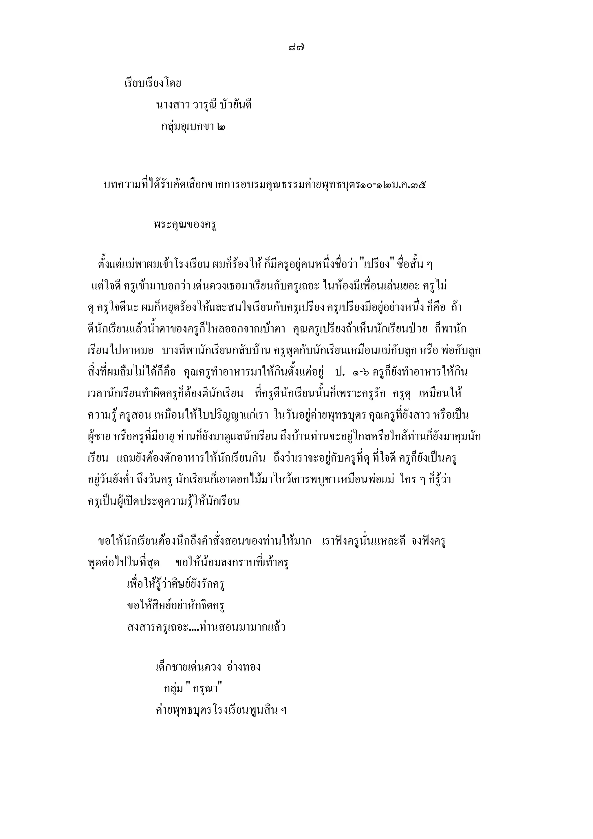 ๘๗

        เรียบเรียงโดย
                นางสาว วารุณี บัวยันตี
                 กลุมอุเบกขา ๒


   บทความที่ไดรับคัดเลือกจากการอบรมคุณธรรมคายพุทธบุตร๑๐-๑๒ม.ค.๓๕

               พระคุณของครู

    ตั้งแตแมพาผมเขาโรงเรียน ผมก็รองไห ก็มีครูอยูคนหนึ่งชื่อวา เปรียง ชื่อสั้น ๆ
 แตใจดี ครูเขามาบอกวา เดนดวงเธอมาเรียนกับครูเถอะ ในหองมีเพื่อนเลนเยอะ ครูไม
ดุ ครูใจดีนะ ผมก็หยุดรองไหและสนใจเรียนกับครูเปรียง ครูเปรียงมีอยูอยางหนึ่ง ก็คือ ถา
ตีนักเรียนแลวน้ําตาของครูก็ไหลออกจากเบาตา คุณครูเปรียงถาเห็นนักเรียนปวย ก็พานัก
เรียนไปหาหมอ บางทีพานักเรียนกลับบาน ครูพูดกับนักเรียนเหมือนแมกับลูก หรือ พอกับลูก
สิ่งที่ผมลืมไมไดก็คือ คุณครูทําอาหารมาใหกินตั้งแตอยู ป. ๑-๖ ครูก็ยังทําอาหารใหกิน
เวลานักเรียนทําผิดครูก็ตองตีนักเรียน ที่ครูตีนักเรียนนั้นก็เพราะครูรัก ครูดุ เหมือนให
ความรู ครูสอน เหมือนใหใบปริญญาแกเรา ในวันอยูคายพุทธบุตร คุณครูที่ยังสาว หรือเปน
ผูชาย หรือครูที่มีอายุ ทานก็ยังมาดูแลนักเรียน ถึงบานทานจะอยูไกลหรือใกลทานก็ยังมาคุมนัก
เรียน แถมยังตองตักอาหารใหนักเรียนกิน ถึงวาเราจะอยูกับครูที่ดุ ที่ใจดี ครูก็ยังเปนครู
อยูวันยังค่ํา ถึงวันครู นักเรียนก็เอาดอกไมมาไหวเคารพบูชา เหมือนพอแม ใคร ๆ ก็รูวา
ครูเปนผูเปดประตูความรูใหนักเรียน

  ขอใหนักเรียนตองนึกถึงคําสั่งสอนของทานใหมาก เราฟงครูนั่นแหละดี จงฟงครู
พูดตอไปในที่สุด ขอใหนอมลงกราบที่เทาครู
        เพื่อใหรูวาศิษยยังรักครู
        ขอใหศิษยอยาหักจิตครู
        สงสารครูเถอะ....ทานสอนมามากแลว

                เด็กชายเดนดวง อางทอง
                  กลุม  กรุณา
                คายพุทธบุตรโรงเรียนพูนสิน ฯ
 