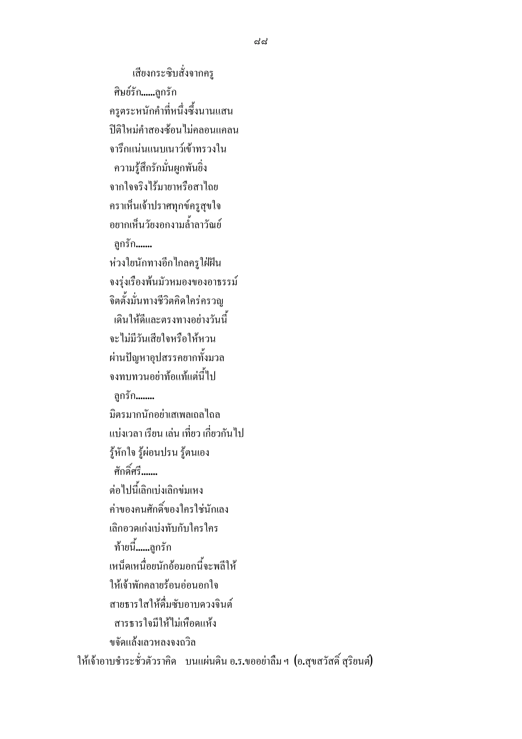 ๘๘

                เสียงกระซิบสั่งจากครู
          ศิษยรัก......ลูกรัก
         ครูตระหนักคําที่หนึ่งซึ้งนานแสน
         ปติใหมคําสองซอนไมคลอนแคลน
         จารึกแนนแนบเนาวเขาทรวงใน
          ความรูสึกรักมันผูกพันยิ่ง
                            ่
         จากใจจริงไรมายาหรือสาไถย
         คราเห็นเจาปราศทุกขครูสุขใจ
         อยากเห็นวัยงอกงามล้ําลาวัณย
          ลูกรัก.......
         หวงใยนักทางอีกไกลครูใฝฝน
         จงรุงเรืองพนมัวหมองของอาธรรม
         จิตตั้งมั่นทางชีวิตคิดใครครวญ
          เดินใหดีและตรงทางอยางวันนี้
         จะไมมีวันเสียใจหรือใหหวน
         ผานปญหาอุปสรรคยากทั้งมวล
         จงทบทวนอยาทอแทแตนี้ไป
          ลูกรัก........
         มิตรมากนักอยาเสเพลเถลไถล
         แบงเวลา เรียน เลน เที่ยว เกี่ยวกันไป
         รูหักใจ รูผอนปรน รูตนเอง
          ศักดิ์ศรี.......
         ตอไปนี้เลิกเบงเลิกขมเหง
         คาของคนศักดิ์ของใครใชนักเลง
         เลิกอวดเกงเบงทับกับใครใคร
          ทายนี้......ลูกรัก
         เหน็ดเหนื่อยนักออมอกนี้จะพลีให
         ใหเจาพักคลายรอนออนอกใจ
         สายธารใสใหดื่มซับอาบดวงจินต
          สารธารใจมีใหไมเหือดแหง
         ขจัดแลงเลวหลงจงถวิล
ใหเจาอาบชําระชั่วตัวราคิด บนแผนดิน อ.ร.ขออยาลืม ฯ (อ.สุขสวัสดิ์ สุริยนต)
 