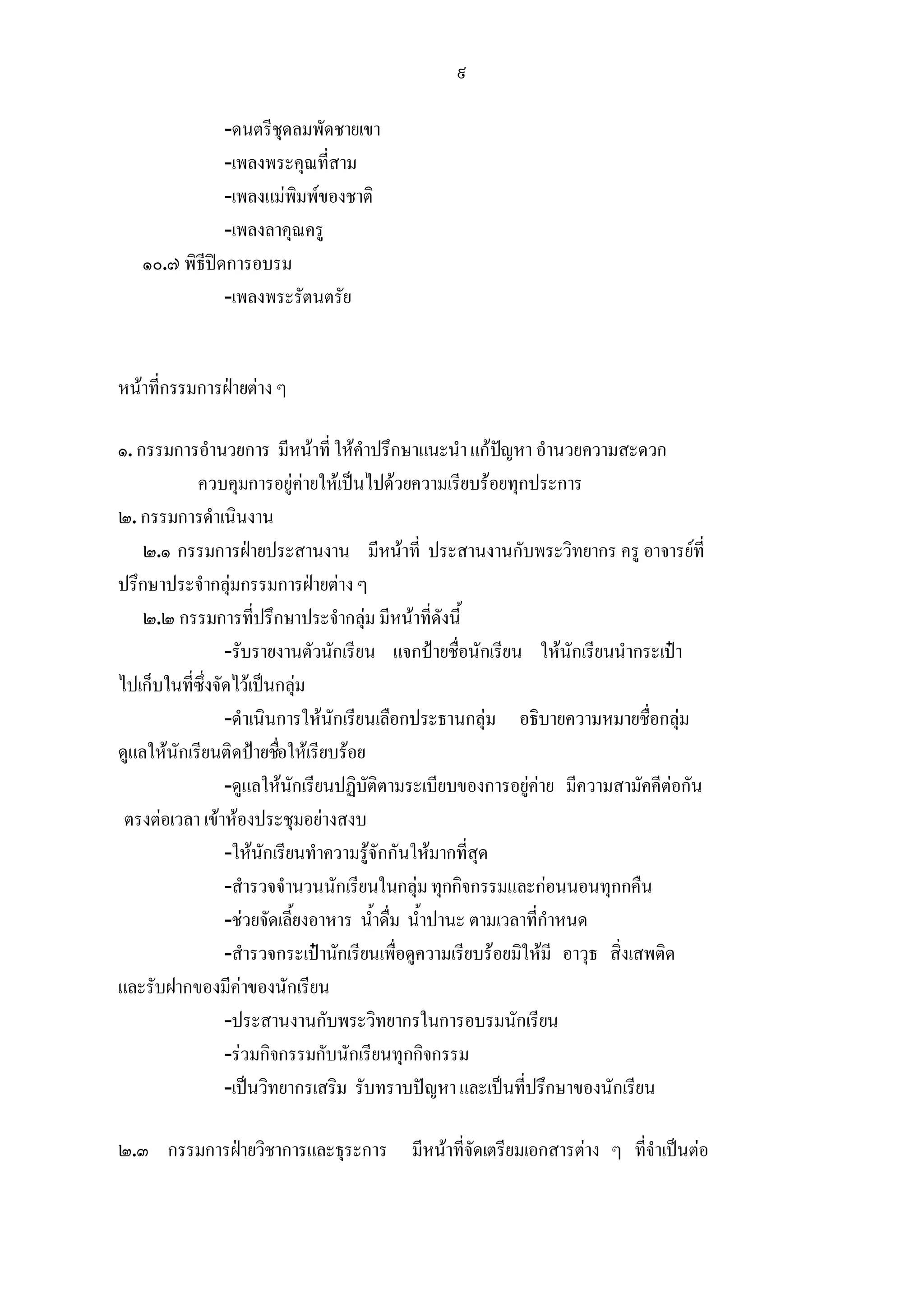 ๙

               -ดนตรีชุดลมพัดชายเขา
               -เพลงพระคุณที่สาม
               -เพลงแมพิมพของชาติ
               -เพลงลาคุณครู
   ๑๐.๗ พิธีปดการอบรม
               -เพลงพระรัตนตรัย


หนาที่กรรมการฝายตาง ๆ

๑. กรรมการอํานวยการ มีหนาที่ ใหคําปรึกษาแนะนํา แกปญหา อํานวยความสะดวก
                                                           
            ควบคุมการอยูคายใหเปนไปดวยความเรียบรอยทุกประการ
๒. กรรมการดําเนินงาน
    ๒.๑ กรรมการฝายประสานงาน มีหนาที่ ประสานงานกับพระวิทยากร ครู อาจารยที่
ปรึกษาประจํากลุมกรรมการฝายตาง ๆ
    ๒.๒ กรรมการที่ปรึกษาประจํากลุม มีหนาที่ดังนี้
                 -รับรายงานตัวนักเรียน แจกปายชื่อนักเรียน ใหนักเรียนนํากระเปา
ไปเก็บในที่ซึ่งจัดไวเปนกลุม
                 -ดําเนินการใหนักเรียนเลือกประธานกลุม อธิบายความหมายชื่อกลุม
ดูแลใหนักเรียนติดปายชือใหเรียบรอย
                         ่
                 -ดูแลใหนักเรียนปฏิบัติตามระเบียบของการอยูคาย มีความสามัคคีตอกัน
 ตรงตอเวลา เขาหองประชุมอยางสงบ
                 -ใหนักเรียนทําความรูจักกันใหมากที่สุด
                 -สํารวจจํานวนนักเรียนในกลุม ทุกกิจกรรมและกอนนอนทุกกคืน
                 -ชวยจัดเลี้ยงอาหาร น้ําดื่ม น้ําปานะ ตามเวลาที่กําหนด
                 -สํารวจกระเปานักเรียนเพื่อดูความเรียบรอยมิใหมี อาวุธ สิ่งเสพติด
และรับฝากของมีคาของนักเรียน
                 -ประสานงานกับพระวิทยากรในการอบรมนักเรียน
                 -รวมกิจกรรมกับนักเรียนทุกกิจกรรม
                 -เปนวิทยากรเสริม รับทราบปญหา และเปนที่ปรึกษาของนักเรียน

๒.๓ กรรมการฝายวิชาการและธุระการ มีหนาที่จัดเตรียมเอกสารตาง ๆ ที่จําเปนตอ
 