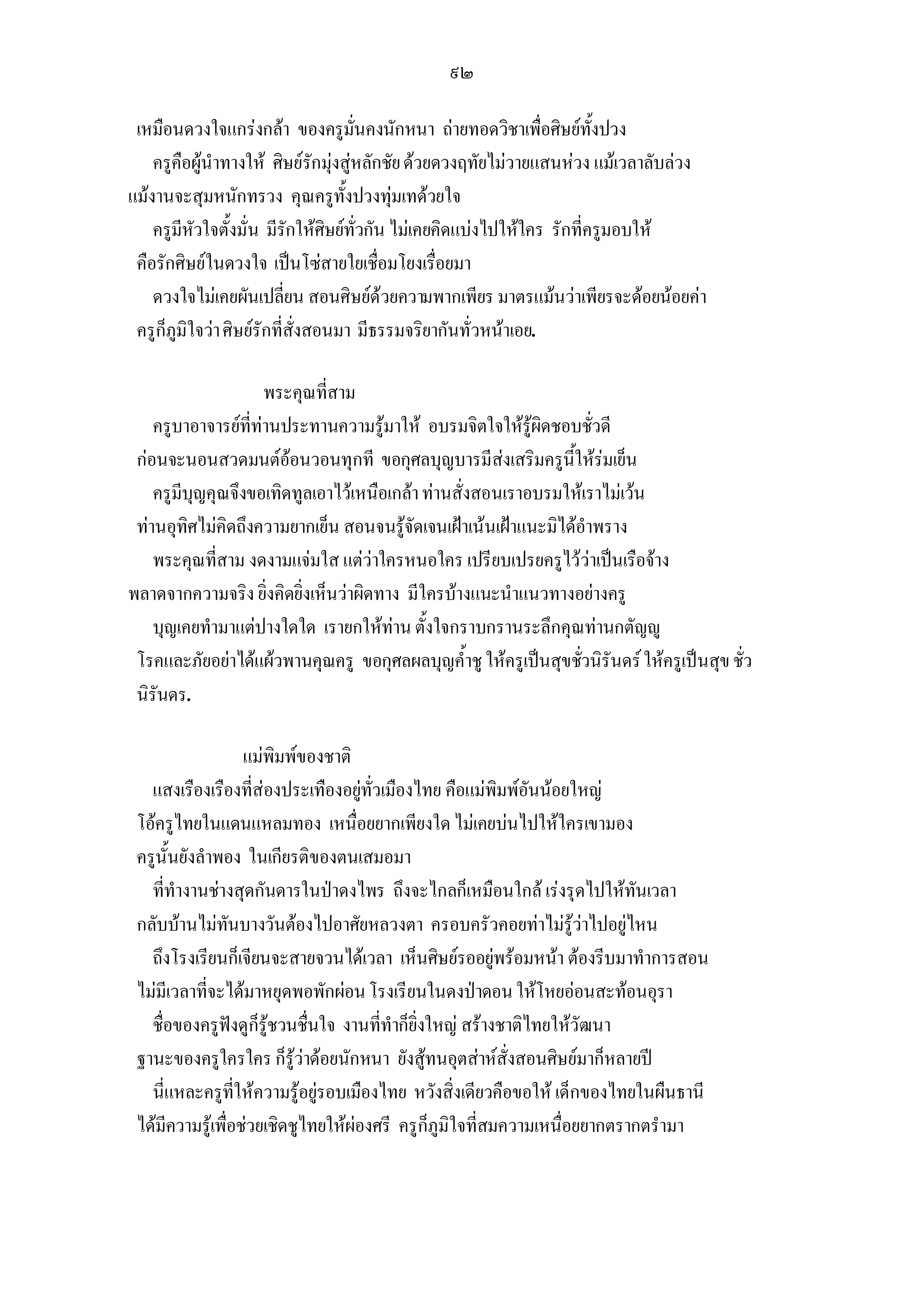 ๙๒

 เหมือนดวงใจแกรงกลา ของครูมั่นคงนักหนา ถายทอดวิชาเพื่อศิษยทั้งปวง
    ครูคือผูนําทางให ศิษยรักมุงสูหลักชัย ดวยดวงฤทัยไมวายแสนหวง แมเวลาลับลวง
แมงานจะสุมหนักทรวง คุณครูทั้งปวงทุมเทดวยใจ
    ครูมีหัวใจตั้งมั่น มีรักใหศิษยทั่วกัน ไมเคยคิดแบงไปใหใคร รักที่ครูมอบให
 คือรักศิษยในดวงใจ เปนโซสายใยเชื่อมโยงเรื่อยมา
    ดวงใจไมเคยผันเปลี่ยน สอนศิษยดวยความพากเพียร มาตรแมนวาเพียรจะดอยนอยคา
 ครูก็ภูมิใจวา ศิษยรักที่สั่งสอนมา มีธรรมจริยากันทั่วหนาเอย.

                     พระคุณที่สาม
    ครูบาอาจารยที่ทานประทานความรูมาให อบรมจิตใจใหรูผิดชอบชั่วดี
 กอนจะนอนสวดมนตออนวอนทุกที ขอกุศลบุญบารมีสงเสริมครูนี้ใหรมเย็น
    ครูมีบุญคุณจึงขอเทิดทูลเอาไวเหนือเกลา ทานสั่งสอนเราอบรมใหเราไมเวน
 ทานอุทิศไมคิดถึงความยากเย็น สอนจนรูจัดเจนเฝาเนนเฝาแนะมิไดอําพราง
    พระคุณที่สาม งดงามแจมใส แตวาใครหนอใคร เปรียบเปรยครูไววาเปนเรือจาง
พลาดจากความจริง ยิ่งคิดยิ่งเห็นวาผิดทาง มีใครบางแนะนําแนวทางอยางครู
    บุญเคยทํามาแตปางใดใด เรายกใหทาน ตั้งใจกราบกรานระลึกคุณทานกตัญู
 โรคและภัยอยาไดแผวพานคุณครู ขอกุศลผลบุญค้ําชู ใหครูเปนสุขชัวนิรันดร ใหครูเปนสุข ชั่ว
                                                                  ่
 นิรันดร.

                   แมพิมพของชาติ
   แสงเรืองเรืองที่สองประเทืองอยูทั่วเมืองไทย คือแมพิมพอันนอยใหญ
 โอครูไทยในแดนแหลมทอง เหนื่อยยากเพียงใด ไมเคยบนไปใหใครเขามอง
 ครูนั้นยังลําพอง ในเกียรติของตนเสมอมา
   ที่ทํางานชางสุดกันดารในปาดงไพร ถึงจะไกลก็เหมือนใกล เรงรุดไปใหทันเวลา
 กลับบานไมทันบางวันตองไปอาศัยหลวงตา ครอบครัวคอยทาไมรูวาไปอยูไหน
   ถึงโรงเรียนก็เจียนจะสายจวนไดเวลา เห็นศิษยรออยูพรอมหนา ตองรีบมาทําการสอน
 ไมมีเวลาที่จะไดมาหยุดพอพักผอน โรงเรียนในดงปาดอน ใหโหยออนสะทอนอุรา
   ชื่อของครูฟงดูก็รูชวนชื่นใจ งานที่ทําก็ยิ่งใหญ สรางชาติไทยใหวัฒนา
 ฐานะของครูใครใคร ก็รูวาดอยนักหนา ยังสูทนอุตสาหสั่งสอนศิษยมาก็หลายป
   นี่แหละครูที่ใหความรูอยูรอบเมืองไทย หวังสิ่งเดียวคือขอให เด็กของไทยในผืนธานี
 ไดมีความรูเพื่อชวยเชิดชูไทยใหผองศรี ครูก็ภูมิใจที่สมความเหนื่อยยากตรากตรํามา
 