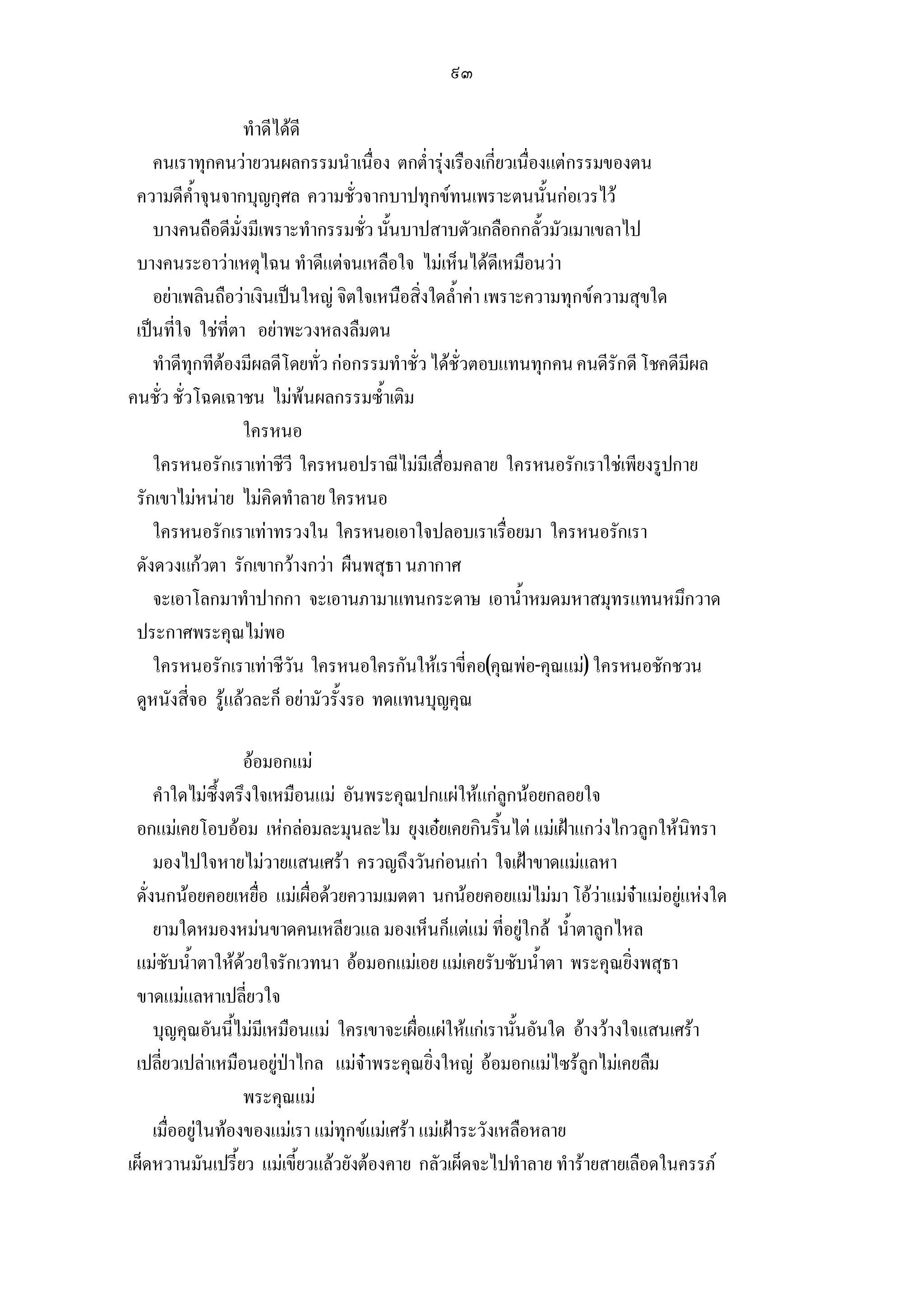 ๙๓

                   ทําดีไดดี
    คนเราทุกคนวายวนผลกรรมนําเนื่อง ตกต่ํารุงเรืองเกี่ยวเนื่องแตกรรมของตน
 ความดีค้ําจุนจากบุญกุศล ความชั่วจากบาปทุกขทนเพราะตนนั้นกอเวรไว
    บางคนถือดีมั่งมีเพราะทํากรรมชั่ว นั้นบาปสาบตัวเกลือกกลั้วมัวเมาเขลาไป
 บางคนระอาวาเหตุไฉน ทําดีแตจนเหลือใจ ไมเห็นไดดีเหมือนวา
    อยาเพลินถือวาเงินเปนใหญ จิตใจเหนือสิ่งใดล้ําคา เพราะความทุกขความสุขใด
 เปนที่ใจ ใชที่ตา อยาพะวงหลงลืมตน
    ทําดีทุกทีตองมีผลดีโดยทั่ว กอกรรมทําชั่ว ไดชั่วตอบแทนทุกคน คนดีรักดี โชคดีมีผล
คนชั่ว ชั่วโฉดเฉาชน ไมพนผลกรรมซ้ําเติม
                   ใครหนอ
    ใครหนอรักเราเทาชีวี ใครหนอปราณีไมมีเสื่อมคลาย ใครหนอรักเราใชเพียงรูปกาย
 รักเขาไมหนาย ไมคิดทําลาย ใครหนอ
    ใครหนอรักเราเทาทรวงใน ใครหนอเอาใจปลอบเราเรื่อยมา ใครหนอรักเรา
 ดังดวงแกวตา รักเขากวางกวา ผืนพสุธา นภากาศ
    จะเอาโลกมาทําปากกา จะเอานภามาแทนกระดาษ เอาน้ําหมดมหาสมุทรแทนหมึกวาด
 ประกาศพระคุณไมพอ
    ใครหนอรักเราเทาชีวัน ใครหนอใครกันใหเราขี่คอ(คุณพอ-คุณแม) ใครหนอชักชวน
 ดูหนังสี่จอ รูแลวละก็ อยามัวรั้งรอ ทดแทนบุญคุณ

                    ออมอกแม
     คําใดไมซึ้งตรึงใจเหมือนแม อันพระคุณปกแผใหแกลูกนอยกลอยใจ
 อกแมเคยโอบออม เหกลอมละมุนละไม ยุงเอยเคยกินริ้นไต แมเฝาแกวงไกวลูกใหนิทรา
     มองไปใจหายไมวายแสนเศรา ครวญถึงวันกอนเกา ใจเฝาขาดแมแลหา
 ดั่งนกนอยคอยเหยื่อ แมเผื่อดวยความเมตตา นกนอยคอยแมไมมา โอวาแมจาแมอยูแหงใด
     ยามใดหมองหมนขาดคนเหลียวแล มองเห็นก็แตแม ที่อยูใกล น้ําตาลูกไหล
 แมซับน้ําตาใหดวยใจรักเวทนา ออมอกแมเอย แมเคยรับซับน้ําตา พระคุณยิ่งพสุธา
 ขาดแมแลหาเปลี่ยวใจ
     บุญคุณอันนี้ไมมีเหมือนแม ใครเขาจะเผื่อแผใหแกเรานั้นอันใด อางวางใจแสนเศรา
 เปลี่ยวเปลาเหมือนอยูปาไกล แมจาพระคุณยิ่งใหญ ออมอกแมไซรลูกไมเคยลืม
                    พระคุณแม
     เมื่ออยูในทองของแมเรา แมทุกขแมเศรา แมเฝาระวังเหลือหลาย
เผ็ดหวานมันเปรี้ยว แมเขี้ยวแลวยังตองคาย กลัวเผ็ดจะไปทําลาย ทํารายสายเลือดในครรภ
 