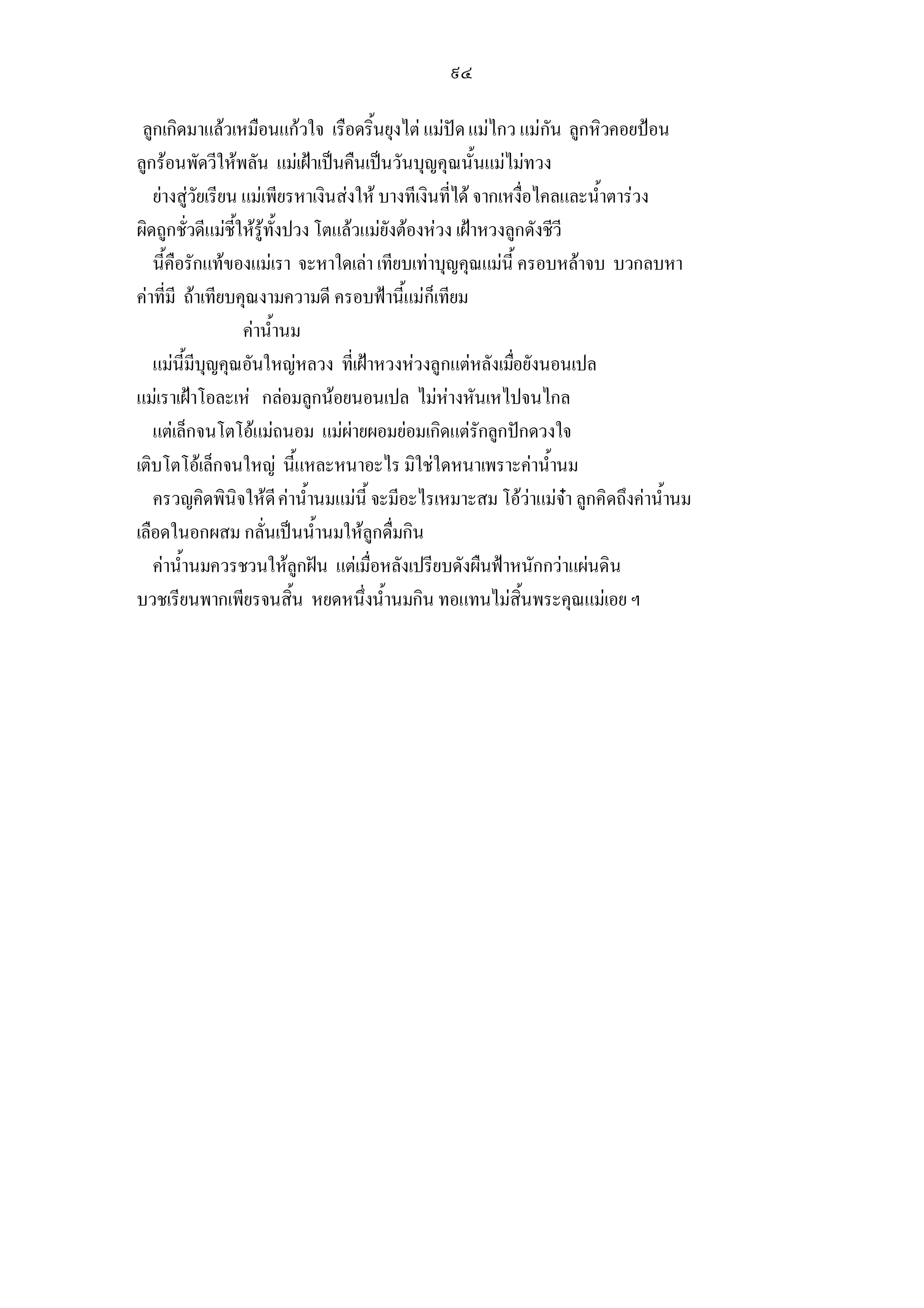 ๙๔

 ลูกเกิดมาแลวเหมือนแกวใจ เรือดริ้นยุงไต แมปด แมไกว แมกัน ลูกหิวคอยปอน
ลูกรอนพัดวีใหพลัน แมเฝาเปนคืนเปนวันบุญคุณนั้นแมไมทวง
   ยางสูวัยเรียน แมเพียรหาเงินสงให บางทีเงินที่ได จากเหงื่อไคลและน้ําตารวง
ผิดถูกชั่วดีแมชี้ใหรูทั้งปวง โตแลวแมยังตองหวง เฝาหวงลูกดังชีวี
   นี้คือรักแทของแมเรา จะหาใดเลา เทียบเทาบุญคุณแมนี้ ครอบหลาจบ บวกลบหา
คาที่มี ถาเทียบคุณงามความดี ครอบฟานี้แมก็เทียม
                   คาน้ํานม
   แมนี้มีบุญคุณอันใหญหลวง ที่เฝาหวงหวงลูกแตหลังเมือยังนอนเปล
                                                             ่
แมเราเฝาโอละเห กลอมลูกนอยนอนเปล ไมหางหันเหไปจนไกล
   แตเล็กจนโตโอแมถนอม แมผายผอมยอมเกิดแตรักลูกปกดวงใจ
เติบโตโอเล็กจนใหญ นี้แหละหนาอะไร มิใชใดหนาเพราะคาน้ํานม
   ครวญคิดพินิจใหดี คาน้ํานมแมนี้ จะมีอะไรเหมาะสม โอวาแมจา ลูกคิดถึงคาน้ํานม
เลือดในอกผสม กลั่นเปนน้ํานมใหลูกดื่มกิน
   คาน้ํานมควรชวนใหลูกฝน แตเมื่อหลังเปรียบดังผืนฟาหนักกวาแผนดิน
บวชเรียนพากเพียรจนสิ้น หยดหนึ่งน้ํานมกิน ทอแทนไมสิ้นพระคุณแมเอย ฯ
 