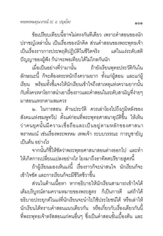 พระพรหมคุณาภรณ (ป. อ. ปยุตฺโต)                                     ๑๐๑
        ขอเปรียบเทียบนี้อาจไมตรงกันทีเดียว เพราะคําสอนของนัก
ปราชญเหลานั้น เปนเรื่องของนักคิด สวนคําสอนของพระพุทธเจา
เปนเรื่องราวการประพฤติปฏิบัติในชีวิตจริง                แตในแงระดับสติ
ปญญาของผูฟง ก็นาจะพอเทียบไดไมไกลกันนัก
        เมื่อเปนอยางที่วามานั้น           ถายังเรียนพุทธประวัติกันใน
ลักษณะนี้ ก็จะตองตระหนักถึงความยาก ทั้งแกผูสอน และแกผู
เรียน พรอมทั้งชี้แจงใหนักเรียนเขาใจถึงสาเหตุแหงความยากนั้น
กับทังควรหาโอกาสนําเอาเรืองราวและคําสอนในระดับสามัญทีงายๆ
      ้                          ่                                  ่
มาสอนแทรกตามสมควร
        ๒. ในการสอน ดานประวัติ ควรเลาโยงไปถึงภูมิหลังของ
สังคมแหงชมพูทวีป ตั้งแตกอนที่พระพุทธศาสนาอุบัติขึ้น ใหเห็น
ว า คนยุ ค นั้ น มี ค วามเชื่ อ ถื อ และเป น อยู  ต ามหลั ก ของศาสนา
พราหมณ เชนเรื่องพระพรหม เทพเจา ระบบวรรณะ การบูชายัญ
เปนตน อยางไร
        จากนั้นก็ชี้ใหชัดวาพระพุทธศาสนาสอนตางออกไป และทํา
ใหเกิดการเปลี่ยนแปลงอยางไร โยงมาถึงอาทิตตปริยายสูตรนี้
        ถาผูเรียนมองเห็นแงนี้ เรื่องราวก็จะนาสนใจ นักเรียนก็จะ
เขาใจชัด และการเรียนก็จะมีชีวิตชีวาขึ้น
        สวนในดานเนื้อหา หากอธิบายใหนักเรียนสามารถเขาใจได
เต็มบริบูรณตามความหมายของพระสูตร ก็เปนการดี แตถาได
อธิบายประยุกตในแงที่นักเรียนจะนําไปใชประโยชนได หรือเลาให
นักเรียนไดทราบคําสอนแนวเดียวกัน หรือเกี่ยวกับเรื่องเดียวกันนี้
ที่พระพุทธเจาตรัสสอนแกคนอื่นๆ ซึ่งเปนคําสอนขั้นเบื้องตน และ
 