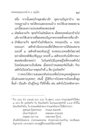 พระพรหมคุณาภรณ (ป. อ. ปยุตฺโต)                                               ๒๙
    หนึ่ง จากนั้นพระภิกษุสงฆมาเฝา ทูลถามปญหาบาง ขอ
    กรรมฐานบาง ขอใหทรงแสดงธรรมบาง ทรงใชเวลาตลอดยาม
    แรกนี้สนองความประสงคของพระสงฆ
๔. มัชฌิมยามกิจ พุทธกิจในมัชฌิมยาม เมื่อพระสงฆแยกยายไป
    แลว ทรงใชเวลายามทีสองตอบปญหาพวกเทพทังหลายทีมาเฝา
                           ่                           ้      ่
๕. ปจฉิมยามกิจ พุทธกิจในปจฉิมยาม ทรงแบงเปน ๓ ระยะ
    ระยะแรก เสด็จดําเนินจงกรมเพื่อใหพระวรกายไดผอนคลาย
    ระยะที่ ๒ เสด็จเขาพระคันธกุฏี ทรงพระบรรทมสีหไสยาสน
    อยางมีพระสติสัมปชัญญะ ระยะที่ ๓ เสด็จประทับนั่งพิจารณา
    สอดสองเลือกสรรวา ในวันตอไปมีบุคคลผูใดที่ควรเสด็จไป
    โปรดโดยเฉพาะเปนพิเศษ เมื่อทรงกําหนดพระทัยไวแลว ก็จะ
    เสด็จไปโปรดในภาคพุทธกิจที่ ๑ คือ ปุเรภัตตกิจ๑
        การทรงใหความสนพระทัยชวยเหลือโปรดบุคคลผูสมควร
เปนสวนเฉพาะบุคคลๆ เชนนี้ ผูไดรับการโปรดอาจเปนคนชั้นสูง
ชั้นตํ่า เปนเด็ก เปนผูใหญ ก็ไดทั้งสิ้น เชน เสด็จไปโปรดสิงคาลก-


๑
    ที.อ. ๑/๖๑; สํ.อ. ๑/๒๘๕; องฺ.อ. ๑/๖๖; ใน สุตฺต.อ. ๑/๑๖๖ ทานแบงพุทธกิจไวเพียง
    ๒ อยาง คือ ปุเรภัตตกิจ กับ ปจฉาภัตตกิจ โดยรวมเอาพุทธกิจที่ ๓-๔-๕ เขาไวใน
    ปจฉาภัตตกิจดวย; ใน สวดมนตฉบับหลวง ทานแตงเปนคาถาไวเพื่อจํางายวา:-
                ปุพฺพณฺเห ปณฺฑปาตฺจ สายณฺเห ธมฺมเทสนํ
                ปโทเส ภิกฺขุโอวาทํ        อฑฺฒรตฺเต เทวปฺหนํ
                ปจฺจุสฺเสว คเต กาเล       ภพฺพาภพฺเพ วิโลกนํ.
    เชาเสด็จไปบิณฑบาต บายทรงแสดงธรรม คํ่าประทานโอวาทแกภิกษุ กลางคืนตอบ
    ปญหาเทวดา เวลาจวนสวาง ตรวจดูผูที่ควรและยังไมควรตรัสรู
 