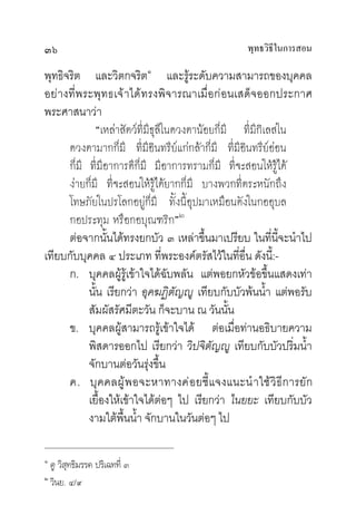 ๓๖                                                 พุทธวิธในการสอน
                                                          ี

พุทธิจริต และวิตกจริต๑ และรูระดับความสามารถของบุคคล
อยางที่พระพุทธเจาไดทรงพิจารณาเมื่อกอนเสด็จออกประกาศ
พระศาสนาวา
             “เหลาสัตวที่มีธุลีในดวงตานอยก็มี ที่มีกิเลสใน
      ดวงตามากก็มี ที่มีอินทรียแกกลาก็มี ที่มีอินทรียออน
                                                          
      ก็มี ที่มีอาการดีก็มี มีอาการทรามก็มี ที่จะสอนใหรูได
      งายก็มี ที่จะสอนใหรูไดยากก็มี บางพวกที่ตระหนักถึง
      โทษภัยในปรโลกอยูก็มี ทั้งนี้อุปมาเหมือนดังในกออุบล
      กอประทุม หรือกอบุณฑริก”๒
      ตอจากนั้นไดทรงยกบัว ๓ เหลาขึ้นมาเปรียบ ในที่นี้จะนําไป
เทียบกับบุคคล ๔ ประเภท ที่พระองคตรัสไวในที่อื่น ดังนี้:-
      ก. บุคคลผูรูเขาใจไดฉับพลัน แตพอยกหัวขอขึ้นแสดงเทา
           นั้น เรียกวา อุคฆฏิตัญู เทียบกับบัวพนนํ้า แตพอรับ
           สัมผัสรัศมีตะวัน ก็จะบาน ณ วันนั้น
      ข. บุคคลผูสามารถรูเขาใจได ตอเมื่อทานอธิบายความ
           พิสดารออกไป เรียกวา วิปจิตัญู เทียบกับบัวปริ่มนํ้า
           จักบานตอวันรุงขึ้น
      ค. บุ ค คลผู  พ อจะหาทางค อ ยชี้ แ จงแนะนํ าใช วิ ธี การยัก
           เยื้องใหเขาใจไดตอๆ ไป เรียกวา ไนยยะ เทียบกับบัว
           งามใตพื้นนํ้า จักบานในวันตอๆ ไป

๑
  ดู วิสุทธิมรรค ปริเฉทที่ ๓
๒
  วินย. ๔/๙
 