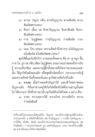 พระพรหมคุณาภรณ (ป. อ. ปยุตฺโต)                                             ๗๙
       ๓) ฆานะ (จมูก) กลิ่น ฆานวิญญาณ ฆานสัมผัส ฆาน-
            สัมผัสสชาเวทนา
       ๔) ชิวหา (ลิ้น) รส ชิวหาวิญญาณ ชิวหาสัมผัส ชิวหา-
            สัมผัสสชาเวทนา
       ๕) กาย โผฏฐัพพะ กายวิญญาณ กายสัมผัส กาย-
            สัมผัสสชาเวทนา
       ๖) มนะ (ใจ) ธรรมะ (ความคิดคํานึงตางๆ) มโนวิญญาณ
            มโนสัมผัส มโนสัมผัสสชาเวทนา๑
       พูดใหสั้นลงไปอีกก็วา อายตนะทั้งหลาย คือ ตา หู จมูก ลิ้น
กาย ใจ, รูป รส กลิ่น เสียง โผฏฐัพพะ ธรรมารมณ ตลอดถึงการรับ
รู ความเกี่ยวของ และความรูสึกทั้งหลายที่เกิดจากอายตนะเหลา
นั้น ไดถูกไฟไหมหมดแลว หรือพูดอีกนัยหนึ่งวา กระบวนการรับรู
และความคิดคํานึงทั้งหมดนั่นเอง ถูกไฟลามติดไปทั่วแลว
       ๒. สาเหตุ เมื่อกําหนดตัวปญหาได และเขาใจสภาพของ
ปญหาแลว ก็คนหาสาเหตุใหเกิดไฟหรือตัวไฟที่เผาผลาญนั้นตอ
ไป ไดความวา สิ่งที่กลาวมานั้น ลุกไหมดวยไฟกิเลส ๓ อยาง คือ:-
       ๑) ราคะ ความอยากได ความใคร ความติดใจ ความ
            กําหนัดยินดี

๑
    คําที่อาจเขาใจความหมายไมชัดแจงคือ วิญญาณ หมายถึงความรูอารมณที่ผานเขามา
    ทางประสาททั้ง ๕ หรือที่เกิดขึ้นในใจ เชน จักขุวิญญาณ = การเห็น โสตวิญญาณ =
    การไดยิน เปนตน; สัมผัส หมายถึงการมาบรรจบกันของอายตนะและวิญญาณ เชน
    จักขุสัมผัส = การบรรจบกันของตา รูป และจักขุวิญญาณ; เวทนา หมายถึงความรูสึก
    สุข ทุกข หรือเฉยๆ ที่เกิดจากสัมผัสนั้นๆ
 