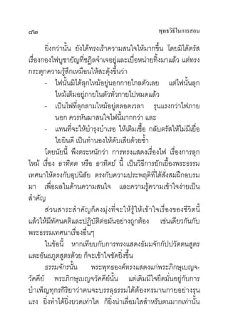 ๘๒                                                พุทธวิธในการสอน
                                                         ี

       ยิ่งกวานั้น ยังไดทรงเราความสนใจใหมากขึ้น โดยมิไดตรัส
เรื่องกองไฟบูชายัญที่ชฎิลจําเจอยูและเบื่อหนายทิ้งมาแลว แตทรง
กระตุกความรูสึกเหมือนใหสะดุงขึ้นวา
       - ไฟนั้นมิไดลุกไหมอยูนอกกายไกลตัวเลย แตไฟนั้นลุก
            ไหมเต็มอยูภายในตัวทั่วกายไปหมดแลว
       - เปนไฟที่ลุกลามไหมอยูตลอดเวลา รุนแรงกวาไฟภาย
            นอก ควรหันมาสนใจไฟนี้มากกวา และ
       - แทนที่จะใหบํารุงบําเรอ ใหเติมเชื้อ กลับตรัสใหไมมีเยื่อ
            ใยยินดี เปนทํานองใหดับเสียดวยซํ้า
       โดยนัยนี้ พึงตระหนักวา การทรงแสดงเรื่องไฟ เรื่องการลุก
ไหม เรื่อง อาทิตต หรือ อาทิตย นี้ เปนวิธีการยักเยื้องพระธรรม
เทศนาใหตรงกับอุปนิสย ตรงกับความประพฤติทไดสงสมฝกอบรม
                         ั                       ี่ ั่
มา เพื่อผลในดานความสนใจ และความรูความเขาใจงายเปน
สําคัญ
       สวนสาระสํ าคัญก็คงมุงที่จะใหรูใหเขาใจเรื่องของชีวิตนี้
แลวใหมีทัศนคติและปฏิบัติตอมันอยางถูกตอง เชนเดียวกันกับ
พระธรรมเทศนาเรื่องอื่นๆ
       ในขอนี้ หากเทียบกับการทรงแสดงธัมมจักกัปปวัตตนสูตร
และอันธภูตสูตรดวย ก็จะเขาใจชัดยิ่งขึ้น
       ธรรมจักรนั้น พระพุทธองคทรงแสดงแกพระภิกษุเบญจ-
วัคคีย พระภิกษุเบญจวัคคียนั้น แตเดิมมีใจยึดมั่นอยูกับการ
บํ าเพ็ญทุกรกิริยาวาคนจะบรรลุธรรมไดตองทรมานกายอยางรุน
แรง ยิ่งทําไดยิ่งยวดเทาใด ก็ยิ่งนาเลื่อมใสสําหรับตนมากเทานั้น
 