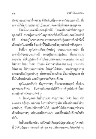 ๙๐                                                 พุทธวิธในการสอน
                                                          ี

ผัสสะ และเวทนาทั้งหลาย ที่เกิดสืบเนื่องมาจากผัสสะเหลานั้น สิ่ง
เหลานี้ก็คือกระบวนการรับรูและการคิดคํานึงทั้งหมดของบุคคล
        ชีวิตทั้งหมดเทาที่บุคคลรูสึกก็ดี โลกทั้งโลกเทาที่ปรากฏแก
บุคคลก็ดี ความรูความเขาใจทุกอยางที่เกิดมีขึ้นแกบุคคลโดยปกติ
ก็ดี ยอมอยูในขอบเขตของกระบวนการรับรูและการคิดคํานึงนี้
เมื่อกลาวในแงหนึ่ง สิ่งเหลานี้จึงเปนทุกสิ่งทุกอยางสําหรับบุคคล
        ขอที่วา ถูกไฟลามติดลุกไหมอยู ยอมหมายความวา สิ่ง
เหลานี้หรือกระบวนการนี้ ตกอยูในภาวะรุมรอน ดิ้นรนกระวน
กระวาย มิไดปฏิบัติหนาที่ไปโดยปกติตามสภาพของมัน เพราะมี
ไฟราคะ โทสะ โมหะ เปนตน ที่จะกลาวในตอนสาเหตุ มาเผาลน
ใหพลาน ใหกระสับกระสาย ใหพราใหสับสน จนปรากฏอาการ
ออกมาเปนปญหาตางๆ ทั้งหยาบทั้งละเอียด ทั้งเบาทั้งรุนแรง ทั้ง
ที่เปนเรื่องสวนตัว และปญหารวมกันของสังคม
        พูดในมุมกลับวา ปญหาตางๆ ทั้งมวลของมนุษย ทั้งสวน
บุคคลและสังคม สืบสาวตนตอลงไปไดถึงการที่ถูกไฟเหลานี้เผา
ลนอยู กลาวโดยรวบรัดวา:-
        ก. ในแงบุคคล ในขั้นรุนแรง คนถูกราคะ โทสะ โมหะ เขา
แผดเผา กลุมรุม ผลักดัน จึงกระทําการทุจริต หรือแมกรรมชั่วราย
แรงตางๆ ที่โดยปกติกระทําไมได และทําใหเกิดความทุกขความ
เดือดรอนตางๆ แกตนเองติดตามมา และเกี่ยวพันถึงสังคมในขอ
ตอไป
        ในขั้นละเอียดออน แมโดยปกติมนุษยปุถุชนยอมถูกไฟเหลา
นี้ บังคับบัญชาการกระทํา คําพูด ความคิด ตลอดจนทัศนคติตางๆ
 