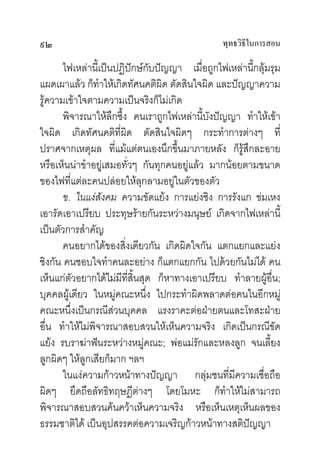 ๙๒                                              พุทธวิธในการสอน
                                                       ี

       ไฟเหลานี้เปนปฏิปกษกับปญญา เมื่อถูกไฟเหลานี้กลุมรุม
แผดเผาแลว ก็ทําใหเกิดทัศนคติผิด ตัดสินใจผิด และปญญาความ
รูความเขาใจตามความเปนจริงก็ไมเกิด
       พิจารณาใหลึกซึ้ง คนเราถูกไฟเหลานี้บงปญญา ทําใหเขา
                                             ั
ใจผิด เกิดทัศนคติที่ผิด ตัดสินใจผิดๆ กระทําการตางๆ ที่
ปราศจากเหตุผล ที่แมแตตนเองนึกขึ้นมาภายหลัง ก็รูสึกละอาย
หรือเห็นนาขําอยูเสมอทั่วๆ กันทุกคนอยูแลว มากนอยตามขนาด
ของไฟที่แตละคนปลอยใหลุกลามอยูในตัวของตัว
       ข. ในแงสังคม ความขัดแยง การแยงชิง การรังแก ขมเหง
เอารัดเอาเปรียบ ประทุษรายกันระหวางมนุษย เกิดจากไฟเหลานี้
เปนตัวการสําคัญ
       คนอยากไดของสิ่งเดียวกัน เกิดผิดใจกัน แตกแยกและแยง
ชิงกัน คนชอบใจทําคนละอยาง ก็แตกแยกกัน ไปดวยกันไมได คน
เห็นแกตัวอยากไดไมมีที่สิ้นสุด ก็หาทางเอาเปรียบ ทําลายผูอื่น;
บุคคลผูเดียว ในหมูคณะหนึ่ง ไปกระทําผิดพลาดตอคนในอีกหมู
คณะหนึ่งเปนกรณีสวนบุคคล แรงราคะตอฝายตนและโทสะฝาย
อื่น ทําใหไมพจารณาสอบสวนใหเห็นความจริง เกิดเปนกรณีขัด
               ิ
แยง รบราฆาฟนระหวางหมูคณะ; พอแมรักและหลงลูก จนเลี้ยง
ลูกผิดๆ ใหลูกเสียก็มาก ฯลฯ
       ในแงความกาวหนาทางปญญา กลุมชนที่มีความเชื่อถือ
ผิดๆ ยึดถือลัทธิทฤษฎีตางๆ โดยโมหะ ก็ทาใหไมสามารถ
                                                ํ
พิจารณาสอบสวนคนควาเห็นความจริง หรือเห็นเหตุเห็นผลของ
ธรรมชาติได เปนอุปสรรคตอความเจริญกาวหนาทางสติปญญา
 