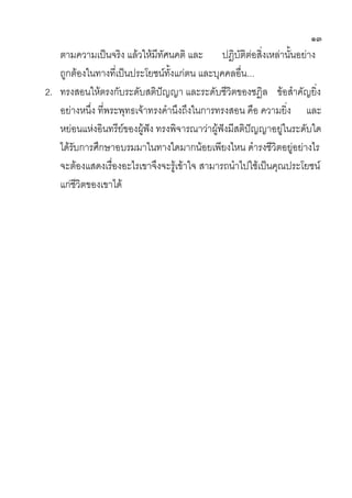 ๑๓
   ตามความเป็นจริง แล้วให้มีทัศนคติ และ ปฎิบัติต่อสิ่งเหล่านั้นอย่าง
   ถูกต้องในทางที่เป็นประโยชน์ทั้งแก่ตน และบุคคลอื่น...
2. ทรงสอนให้ตรงกับระดับสติปัญญา และระดับชีวิตของชฏิล ข้อสาคัญยิ่ง
   อย่างหนึ่ง ที่พระพุทธเจ้าทรงคานึงถึงในการทรงสอน คือ ความยิ่ง และ
   หย่อนแห่งอินทรีย์ของผู้ฟัง ทรงพิจารณาว่าผู้ฟังมีสติปัญญาอยู่ในระดับใด
   ได้รับการศึกษาอบรมมาในทางใดมากน้อยเพียงไหน ดารงชีวิตอยู่อย่างไร
   จะต้องแสดงเรื่องอะไรเขาจึงจะรู้เข้าใจ สามารถนาไปใช้เป็นคุณประโยชน์
   แก่ชีวิตของเขาได้
 