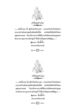 เด็กคือผูสรางโลก

“.......เด็กทั้งหลาย คือ ผูสรางโลกในอนาคต เราจงพากันสรางโลกโดยผาน
ทางการสรางเด็กอยางถูกตองเสียแตบัดนี้เถิด อยาปลอยใหเด็กเปนไปตาม
บุญตามกรรมเลย จึงจะเปนการกระทําที่ดีมีความรับผิดชอบอยางสูงสุดของ
บิดามารดา ครูบาอาจารยแหงยุคนี้ ซึ่งถือวาเปนยุคของสติปญญา......”


                         (พระธรรมโกศาจารย)

                         คูมืออบรม   ๓   “ ยุวพุทธ”




                          เด็กคือผูสรางโลก

 “.......เด็กทั้งหลาย คือ ผูสรางโลกในอนาคต เราจงพากันสรางโลกโดยผาน
 ทางการสรางเด็กอยางถูกตองเสียแตบัดนี้เถิด อยาปลอยใหเด็กเปนไปตาม
 บุญตามกรรมเลย จึงจะเปนการกระทําที่ดีมีความรับผิดชอบอยางสูงสุด
 ของบิดามารดา ครูบาอาจารยแหงยุคนี้ ซึ่งถือวาเปนยุคของสติปญญา......”


                          (พระธรรมโกศาจารย)
                         คูมืออบรม   ๓   “ ยุวพุทธ”
 