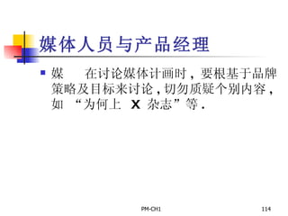 媒体人员与产品经理        在讨论媒体计画时 ,  要根基于品牌策略及目标来讨论 , 切勿质疑个别内容 ,  如  “ 为何上  X  杂志 ” 等 . 