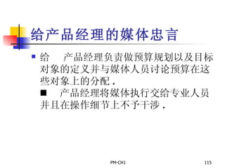 给产品经理的媒体忠言       产品经理负责做预算规划以及目标对象的定义并与媒体人员讨论预算在这些对象上的分配 .       产品经理将媒体执行交给专业人员并且在操作细节上不予干涉 .   