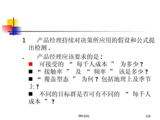       产品经理持续对决策所应用的假设和公式提出检测 .       产品经理应该要求的是 :      可接受的  “  每千人成本  ”  为多少 ?      “  接触率  ”  及  “  频率  ”  该是多少 ?      “  覆盖型态  ”  为何 ?  包括地理上及季节上 ?      不同的目标群是否可有不同的  “  每千人成本  ” ? 