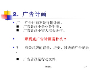 2.  广告计画       广告计画不是行销计画 .       广告计画不是业务手册 .       广告计画不需大堆头著作 .       那到底广告计画是什么 ?       有关品牌的背景、历史、过去的广告记录 .         广告计画是行动文件 .   
