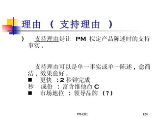 理由   (  支持理由   )      支持理由 是让  PM  拟定产品陈述时的支持事实 .        支持理由可以是单一事实或单一陈述 ,  愈简洁 ,  效果愈好 .         更快   : 2 秒钟完成       成份   :  富含维他命 C       市场地位  :  领导品牌  ( ? ) 
