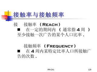 接触率与接触频率       接触率  ( Reach )       在一定的期间内  (  通常指 4 周  )  至少接触一次广告的某个人口比率 .         接触频率  ( Frequency )       在 4 周内某特定比率人口所接触广告的次数 . 