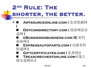 2 nd  Rule: The shorter, the better.        Artsourceonline.com ( 艺术资源网 )        Dotcomdirectory.com ( 商业网站目录网 )        eBusinessisbusiness.com (E 世代商业网 )        Expressautoparts.com ( 自助零件快递网 )        Giftcertificates.com ( 礼券网 )        Treasurechestonline.com ( 线上珠宝盒网站 ) 
