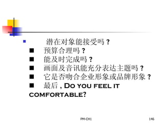       潜在对象能接受吗 ?       预算合理吗 ?       能及时完成吗 ?       画面及音讯能充分表达主题吗 ?       它是否吻合企业形象或品牌形象 ?       最后 , Do you feel it comfortable? 
