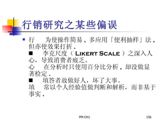 行销研究之某些偏误        为使操作简易 ,  多应用「便利抽样」法 ,  但亦使效果打折 .        李克尺度（ Likert Scale ）之深入人心，导致消费者疲乏。        在分析时只使用百分比分析 ,  却没做显著检定 .        填答者故做好人，坏了大事。        常以个人经验值做判断和解析，而非基于事实 . 