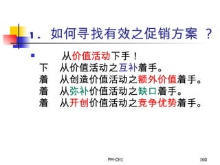 1.  如何寻找有效之促销方案   ?         从 价值活动 下手！       从价值活动之 互补 着手。       从创造价值活动之 额外价值 着手。       从 弥补 价值活动之 缺口 着手。       从 开创 价值活动之 竞争优势 着手。   