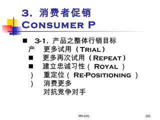 3.  消费者促销  Consumer P       3-1.   产品之整体行销目标       更多试用   ( Trial )       更多再次试用  ( Repeat )       建立忠诚习性（ Royal ）       重定 位 （ Re-Positioning ）       消费更多         对抗竞争对手 