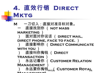 4.  直效行销  Direct Mktg        一刀切入：直接对准目标对象。       直接找到你 （ not mass marketing ）       面对面对你说话 （ direct mail, direct phone, face to face. ）       直接影响你 （ Direct Communicate with you ）       直接叫你掏钱 （ Direct transaction ）       永远记着你 （ Customer Relation Management ）       永远要你掏钱…（ Customer Royal Management) 