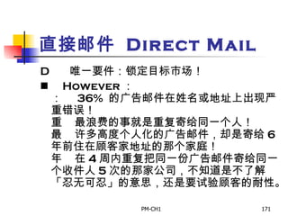 直接邮件  Direct Mail        唯一要件：锁定目标市场！        However ：       36%  的广告邮件在姓名或地址上出现严重错误！       最浪费的事就是重复寄给同一个人！       许多高度个人化的广告邮件，却是寄给 6 年前住在顾客家地址的那个家庭！       在 4 周内重复把同一份广告邮件寄给同一个收件人 5 次的那家公司，不知道是不了解「忍无可忍」的意思，还是要试验顾客的耐性。   