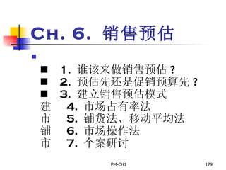 Ch. 6.  销售预估       1.  谁该来做销售预估 ?       2.  预估先还是促销预算先 ?       3.  建立销售预估模式       4.  市场占有率法       5.  铺货法、移动平均法       6.  市场操作法       7.  个案研讨 