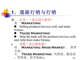 1.  通路行销与行销        定义－ － 表示切入要害！       Marketing:         Selling products/services well, and make fortune.       Trade Marketing:       Help the trade sell the products/services well, and, help them make fortune.        对象－表示服务谁！       Marketing: Mass Market ， 普罗大众。       Trade Marketing:  代理商、批发商、零售商、甚至客户   