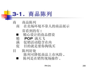 3-1.  商品陈列        商品陈列       在卖场环境不靠人的商品展示          常看到的有 :       精心设计的商品摆设       POP  满天飞       促销活动隐含在内       目的就是要你掏钱买        陈列好处         陈列可降低商品上市风险 .       陈列是在销售现场操作 .   