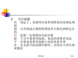       再次提醒       别忘了 ,  没指明目标和预算前切勿胡乱规划       只有慎选正确的促销技术方能达到特定目的       促销一定要指向目标对象       千万不要使用混淆、复杂的消费者讯息       在要求消费者选购上切勿贪求多事       在无相当的品牌经验时 ,  切勿以大型计画来测试   