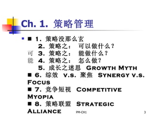 Ch. 1.  策略管理     1.  策略没那么玄       2.  策略之： 可以做什么？     3.  策略之： 能做什么？     4.  策略之： 怎么做？       5.  成长之迷思  Growth Myth     6.  综效  v.s.  聚焦  Synergy v.s. Focus     7.  竞争短视  Competitive Myopia     8.  策略联盟  Strategic Alliance             