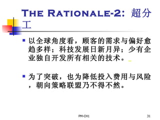 The Rationale-2:  超分工 以全球角度看，顾客的 需求与偏好愈趋多样；科技发展日新月异；少有企业独自开发所有相关的技术。     为了突破，也为降低投入费用与风险，朝向策略联盟乃不得不然。   