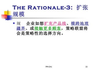 The Rationale-3:  扩张规模       企业如想 扩充产品线 、 横跨地理疆界 、或 接触更多顾客 ，策略联盟将会是策略性的选择方向。     