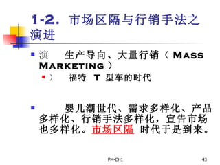 1-2.  市场区隔与行销手法之演进        生产导向、大量行销（ Mass Marketing ）       福特  T  型车的时代          婴儿潮世代、需求多样化、产品多样化、行销手法多样化，宣告市场也多样化。 市场区隔  时代于是到来。 