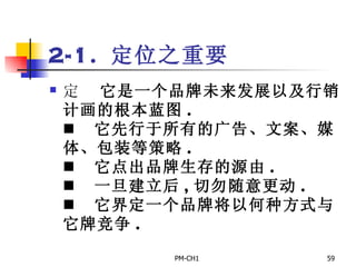 2-1.  定位之重要       它是一个品牌未来发展以及行销计画的根本蓝图 .       它先行于所有的广告、文案、媒体、包装等策略 .       它点出品牌生存的源由 .       一旦建立后 , 切勿随意更动 .       它界定一个品牌将以何种方式与它牌竞争 . 